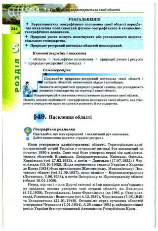 ь
m
характеристика своа області
УЗАГАЛЬНЕННЯ
^ Характеристика географічного положення своєї області передба­
чає виявлення особливосте!! фізико-географічного й економіко-
географічного положення.
Природні умови можуть полегшувати або ускладнювати ведення
сільського господарства.
■f Природно-ресурсниіі потенціал областеіі неоднорідниіі.
Ключові терміни і поняття
■4* область -f географічне положення 4- природні умови і ресурси
4- природно-ресурсний потенціал -f
Самоперевірка
Порівняйте природно-ресурсний потенціал своєї області і
сусідніх областей, визначивши лідера і аутсайдера.
Визначте несприятливі природні процеси і явища, що ускладнюють
розвиток господарства на території вашої області.
Охарактеризуйте значення геополітичного положення своєї області.
Назвіть основні особливості географічного положення своєї області, які ство­
рюють передумови щодо напрямків розвитку її господарства.
§49. Населення області
Географічна розминка
Пригадайте, що таке природний і механічний рух населення,
ц Дайте визначення поняття «трудові ресурси».
Коли утворилися адміністративні області. Територіально-адмі­
ністративний устрій України у сучасному вигляді був закладений на
початку 1930-х років. Саме тоді було утворено перші сім адміністра­
тивних областей: Вінницька, Дніпропетровська, Київська, Одеська,
Харківська (усі 27.02.1932), а потім - Донецька (17.07.1932) і Чер­
нігівська (15.10.1932). Після перенесення столиці України з Харкова
до Києва (1934) було організовано Житомирську, Миколаївську і Пол­
тавську області (усі 22.09.1937), дещо пізніше - Ворошиловградську
(Луганську, 3.06.1938), а потім Запорізьку та Кіровоградську області
(обидві 10.01.1939).
Перед, під час і після Другої світової війни внаслідок возз’єднання
на західних землях утворено такі сучасні області, як Львівська
(4.12.1939), Тернопільська, Івано-Франківська (до 1961 р. Станіслав-
ська), Рівненська і Волинська (усі 4.12.1939), Чернівецька (7.08.1940)
та Закарпатська (22.01.1946). Останніми серед сучасних областей
утворилася Черкаська (7.01.1954). А 28 липня 1992 р. найпівденніший
регіон України був проголошений Автономною Республікою Крим.
 