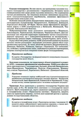 § 50. Господарство
Сільське господарство. Ви вже знаєте, що провідними галузями сіль­
ського господарства є рослинництво і тваринництво. Останнім часом
співвідношення між цими двома галузями змінилось у бік підвищення
частки рослинництва. Ця тенденція засвідчує зменшення продуктив­
ності сільськогосподарського виробництва, зниження ефективності
використання земельних угідь.
Особливо низький рівень використання земельних угідь у сільсько­
господарських підприємствах Закарпатської, Львівської, Донецької,
Херсонської областей, АР Крим. Значно вища ефективність викорис­
тання земель в АПК спостерігається у Київській, Вінницькій, Чер­
каській, Хмельницькій областях.
Найрозвиненішими щодо сільського господарства є Вінницька,
Хмельницька, Тернопільська, Полтавська, Черкаська області. Для спе­
ціалізації цих областей характерне підвищення частки сільськогоспо­
дарської продукції, що є конкурентоспроможною на внутрішньому і
зовнішньому ринках (зерно, соняшник, цукрові буряки, овочі, м’ясо).
в ряді областей рівень розвитку АПК зумовлений наявністю великих
міських систем розселення і відповідно потужних ринків збуту агро­
промислової продукції. До таких областей належать Дніпропетровська,
Донецька, Київська, Львівська, Одеська і Харківська. Тут інтенсивні­
ше, особливо у приморських зонах, відбуваються ринкові перетворення,
зокрема спостерігається створення нових форм господарювання.
Практичне завдання
За картою «Господарство» (на форзаці) визначте спеціалізацію сільського
господарства вашої області.
Важливим показником, що характеризує обласні відмінності в розвит­
ку АПК, є показник ефективності виробництва. Найбільша ефектив­
ність простежується у господарствах західних областей (Закарпатська,
Івано-Франківська, Чернівецька), Поділля (Хмельницька, Вінниць­
ка), а також Черкаської, Харківської, Київської і Донецької областей.
О□
Проблема
Упродовж останнього періоду найбільший спад сільськогосподарського
виробництва спостерігається передусім у західних областях - Волинській,
Закарпатській, Івано-Франківській, Рівненській та Чернівецькій. Учому,
на ваш погляд, основні причини цього і чи можна поліпшити ситуацію?
Транспорт. Роль транспорту у розвитку господарства України вам
відома (див. § 31). Не менше його значення і в господарстві вашої
області. Щ об усвідомити це, варто уважніше придивитися до карти
в географічному атласі «Транспортна система». Передусім, зверніть
увагу на транспортну мережу, густота якої зазвичай зростає у прикор­
донних та індустріальних областях.
Практичне завдання
За картою в географічному атласі «Транспортна система» і малюнком 111
визначте рівень забезпеченості транспортною мережею, а також магі­
стральні і регіональні шляхи сполучення у вашій області.
 