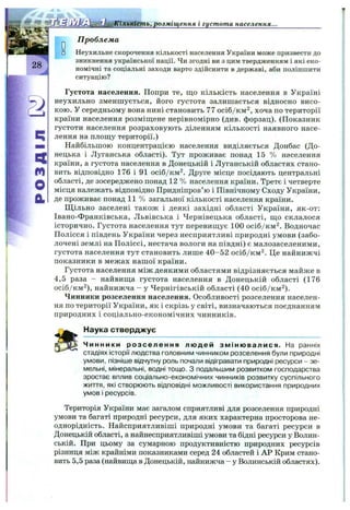 розміщення I густота населення.
28
q
m
O
a
0
П роблема
Неухильне скорочення кількості населення України може призвести до
зникнення української нації. Чи згодні ви з цим твердженням і які еко­
номічні та соціальні заходи варто здійснити в державі, аби поліпшити
ситуацію?
Густота населення. Попри те, що кількість населення в Україні
неухильно зменшується, його густота залишається відносно висо­
кою. У середньому вона нині становить 77 осіб/км^, хоча по території
країни населення розміш;ене нерівномірно (див. форзац). (Показник
густоти населення розраховують діленням кількості наявного насе­
лення на плош;у території.)
Найбільшою концентрацією населення виділяється Донбас (До­
нецька і Луганська області). Тут проживає понад 15 % населення
країни, а густота населення в Донецькій і Луганській областях стано­
вить відповідно 176 і 91 осіб/км^. Друге місце посідають центральні
області, де зосереджено понад 12 % населення країни. Третє і четверте
місця належать відповідно Придніпров’ю і Північному Сходу України,
де проживає понад 11 % загальної кількості населення країни.
Щільно заселені також і деякі західні області України, як-от:
Івано-Франківська, Львівська і Чернівецька області, ш,о склалося
історично. Густота населення тут перевиш,ує 100 осіб/км^. Водночас
Полісся і південь України через несприятливі природні умови (забо­
лочені землі на Поліссі, нестача вологи на півдні) є малозаселеними,
густота населення тут становить лише 40-52 осіб/км^. Це найнижчі
показники в межах нашої країни.
Густота населення між деякими областями відрізняється майже в
4,5 раза - найвища густота населення в Донецькій області (176
осіб/км^), найнижча - у Чернігівській області (40 осіб/км^).
Чинники розселення населення. Особливості розселення населен­
ня по території України, як і скрізь у світі, визначаються поєднанням
природних і соціально-економічних чинників.
Наука стверджує
Чинники розселення людей змін ювалися. На ранніх
стадіях історії людства головним чинником розселення були природні
умови, пізніше відчутну роль почали відігравати природні ресурси - зе­
мельні, мінеральні, водні тощо. З подальшим розвитком господарства
зростає вплив соціально-економічних чинників розвитку суспільного
життя, які створюють відповідні можливості використання природних
умов і ресурсів.
Територія України має загалом сприятливі для розселення природні
умови та багаті природні ресурси, для яких характерна просторова не­
однорідність. Найсприятливіші природні умови та багаті ресурси в
Донецькій області, а найнесприятливіші умови та бідні ресурси у Волин­
ській. При цьому за сумарною продуктивністю природних ресурсів
різниця між крайніми показниками серед 24 областей і АР Крим стано­
вить 5,5 раза (найвища в Донецькій, найнижча - у Волинській областях).
 