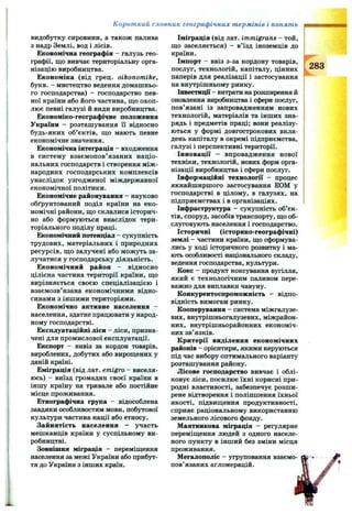 Короткий словник географічних термінів і понять
видобутку сировини, а також палива
з надр Землі, вод і лісів.
Економічна географія - галузь гео­
графії, що вивчає територіальну орга­
нізацію виробництва.
Економіка (від грец. oikonomike,
букв. - мистецтво ведення домашньо­
го господарства) - господарство пев­
ної країни або його частина, що охоп­
лює певні галузі й види виробництва.
Економіко-географічне положення
України - розташування Гї відносно
будь-яких об’єктів, що мають певне
економічне значення.
Економічна інтеграція - входження
в систему взаємопов’язаних націо­
нальних господарств і створення між­
народних господарських комплексів
унаслідок узгодженої міждержавної
економічної політики.
Економічне районування - науково
обґрунтований поділ країни на еко­
номічні райони, що склалися історич­
но або формуються внаслідок тери­
торіального поділу праці.
Економічний потенціал - сукупність
трудових, матеріальних і природних
ресурсів, що залучені або можуть за­
лучатися у господарську діяльність.
Економічний район - відносно
цілісна частина території країни, що
вирізняється своєю спеціалізацією і
взаємозв’язана економічними відно­
синами з іншими територіями.
Економічно активне населення -
населення, здатне працювати у народ­
ному господарстві.
Експлуатаційні ліси - ліси, призна­
чені для промислової експлуатації.
Експорт - вивіз за кордон товарів,
вироблених, добутих або вирощених у
даній країні.
Еміграція (від лат. emigro - виселя­
юсь) - виїзд громадян своєї країни в
іншу країну на тривале або постійне
місце проживання.
Етнографічна група - відособлена
завдяки особливостям мови, побутової
культури частина нації або етносу.
Зайнятість населення — участь
мешканців країни у суспільному ви­
робництві.
Зовнішня міграція - переміщення
населення за межі України або прибут­
тя до України з інших країн.
Іміграція (від лат. immigrans - той,
що заселяється) - в’їзд іноземців до
країни.
Імпорт - ввіз з-за кордону товарів,
послуг, технологій, капіталу, цінних
паперів для реалізації і застосування
на внутрішньому ринку.
Інвестиції - витрати на розширення й
оновлення виробництва і сфери послуг,
пов’язані із запровадженням нових
технологій, матеріалів та інших зна­
рядь і предметів праці; вони реалізу­
ються у формі довгострокових вкла­
день капіталу в окремі підприємства,
галузі і перспективні території.
Інновації - впровадження нової
техніки, технологій, нових форм орга­
нізації виробництва і сфери послуг.
Інфор'«іаційні технології - процес
якнайширшого застосування ЕОМ у
господарстві в цілому, в галузях, на
підприємствах і в організаціях.
Інфраструктура - сукупність об’єк­
тів, споруд, засобів транспорту, що об­
слуговують населення і господарство.
Історичні (історико-географічні)
землі - частини країни, що сформува­
лись у ході історичного розвитку і ма­
ють особливості національного складу,
ведення господарства, культури.
Кокс - продукт коксування вугілля,
який є технологічним паливом пере­
важно для виплавки чавуну.
Конкурентоспроможність - відпо­
відність вимогам ринку.
Кооперування - система міжгалузе­
вих, внутрішньогалузевих, міжрайон­
них, внутрішньорайонних економіч­
них зв’язків.
Критерії виділення економічних
районів - орієнтири, якими керуються
під час вибору оптимального варіанту
розташування району.
Лісове господарство вивчає і облі­
ковує ліси, посилює їхні корисні при­
родні властивості, забезпечує розши­
рене відтворення і поліпшення їхньої
якості, підвищення продуктивності,
сприяє раціональному використанню
земельного лісового фонду.
Маятникова міграція - регулярне
переміщення людей з одного населе­
ного пункту в інший без зміни місця
проживання.
Мегалополіс - угруповання взаємо­
пов’язаних агломерацій.
283
 