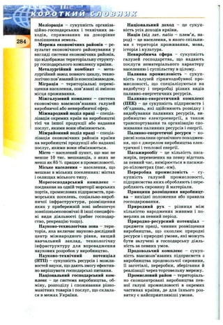 284
Меліорація - сукупність організа­
ційно-господарських і технічних за­
ходів, спрямованих на докорінне
поліпшення земель.
Мережа економічних районів - ре­
зультат економічного районування у
вигляді системи економічних районів,
що відображає територіальну структу­
ру господарського комплексу країни.
Металургійний комбінат - мета­
лургійний завод повного циклу, техно­
логічно пов’язаний із коксохімзаводом.
Міграція - територіальні перемі­
щення населення, пов’язані зі зміною
місця проживання.
Міжгалузевий комплекс - система
економічно взаємозв’язаних галузей
виробничої або невиробничої сфер.
Міжнародний поділ праці - спеціа­
лізація окремих країн на виробництві
тієї чи іншої продукції або надання
послуг, якими вони обмінюються.
Міжрайонний поділ праці - спеціа­
лізація економічних районів країни
на виробництві продукції або наданні
послуг, якими вони обмінюються.
Місто - населений пункт, що має не
менше 10 тис. мешканців, з яких не
менш як 85 % працює в прюмисловості.
Міське населення - населення, що
мешкає в міських поселеннях: містах
і селищах міського типу.
Морегосподарський комплекс —
поєднання на одній території морських
портів, промислових підприємств, при­
морських поселень, соціально-вироб­
ничої інфраструктури, розміщення
яких у прибережній зоні забезпечує
зовнішньоекономічні й інші специфіч­
ні види діяльності (рибне господар­
ство, рекреацію тощо).
Науково-технологічна зона - тери­
торія, яка включає науково-дослідний
центр міжнародного рівня, вищий
навчальний заклад, технологічну
інфраструктуру для впровадження
наукових розробок у виробництво.
Науково-технічний потенціал
(НТП) - сукупність ресурсів і можли­
востей науки, що дають змогу ефектив­
но вирішувати господарські питання.
Національний господарський ком­
плекс - це система виробництва, об­
міну, розподілу і споживання різно­
манітних товарів і послуг, що склала­
ся в межах України.
Національний доход - це сукуп­
ність усіх доходів країни.
Нація (від лат. natio - плем’я, на­
род) - це населення, в якого спільни­
ми є територія проживання, мова,
історія і культура.
Невиробнича сфера - сукупність
галузей господарства, що надають
послуги нематеріального характеру
населенню і суспільству в цілому.
Паливна промисловість - сукуп­
ність галузей гірничодобувної про­
мисловості, що спеціалізуються на
видобутку і переробці різних видів
паливно-енергетичних ресурсів.
Паливно-енергетичний комплекс
(ПЕК) - це сукупність підприємств і
об’єднань, які здійснюють розвідку і
видобування паливних ресурсів, ви­
робництво електроенергії, а також
транспортування та організацію спо­
живання паливних ресурсів і енергії.
Паливно-енергетичні ресурси - ко­
рисні копалини органічного походжен­
ня, що є джерелом виробництва елек­
тричної і теплової енергії.
Пасажирообіг - це кількість паса­
жирів, перевезених на певну відстань
за певний час, вимірюється в пасажи-
ро-кілометрах (пас.-км).
Переробна промисловість - су­
купність галузей промисловості,
підприємства яких обробляють і пере­
робляють сировину й матеріали.
Принципи розміщення виробницт­
ва - вихідні положення або правила
господарювання.
Природний рух - різниця між
кількістю народжених живими і по­
мерлих за певний період.
Природно-ресурсний потенціал -
предмети праці, чинник розміщення
виробництва, що охоплює природні
ресурси і природні умови, які можуть
бути залучені в господарську діяль­
ність за певних умов.
Продовольчий комплекс - сукуп­
ність взаємозв’язаних підприємств з
виробництва продовольчої сировини,
її заготівлі, переробки, зберігання й
реалізації через торговельну мережу.
Промисловий район - територіаль­
но сконцентровані виробництва пев­
ної галузі промисловості в окремих
частинах країни, де для їхнього роз­
витку є найсприятливіші умови.
 