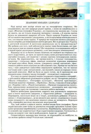 Ш АНОВНІ Ю НАКИ I ДІВЧАТА!
Раді нагоді вже вкотре вітати вас на географічних сторінках. Ми
сподіваємося, що світ природи рідної країни, з яким ви ознайомилися в
курсі «Фізична географія України», по-справжньому захопив вас. І тепер
ви знаєте, що не тільки віддалені материки і океани, а й власна країна
багата на дивовижні природні об’єкти. Проте природа України не лише
об’єкт нашого милування і захоплення, а ще й середовище життєдіяльності
тих, хто населяє нашу країну. У природі ми черпаємо наснагу для праці, а
також потрібні для повноцінного життя ресурси. Які ж ресурси має Україна
в достатній кількості й наскільки раціонально ми їх використовуємо?
Щ о робимо для того, щоб забезпечити країну тими багатствами, які при­
рода надала нам не повною мірою? Які напрямки господарювання набули
в нашій країні достатнього розвитку, а які викликають занепокоєння?
Відповіді на ці та багато інших запитань ви знайдете на сторінках на­
шого підручника, де крок за кроком перед вами розгортатиметься над­
звичайно складна, але водночас і цікава картина господарських взаємо­
зв’язків. Ви переконаєтесь, що промисловість і сільське господарство,
транспорт і соціальна сфера, зовнішні економічні відносини нерозривно
пов’язані між собою. Вони, власне, утворюють єдиний «механізм», ефек­
тивність роботи якого відчуває на собі кожний з нас. Пройде не так багато
часу, і вам доведеться самостійно вирішувати проблеми, так чи інакше
пов’язані саме з цим «механізмом», що відомий у науці як народно-госпо-
дарський комплекс. Щ об ви були до цього готові, ми й пропонуємо вам
відкрити нову сторінку науки географії - економічної і соціальної.
З огляду на кращі традиції наших попередніх підручників з географії ,
у цій книжці збережено різноманіття рубрик, як-от: «Історична довідка»,
«Наука ствердж ує», «Географія культури», «Нотатки краєзнавця»,
«Ключові поняття і терміни», «Проблема». Звісно, з’явилися й нові рубри­
ки: «Україна і світ», «Реалії сьогодення», «Провідні підприємства галузі»,
їхнє призначення залишається незмінним - розширити ваш кругозір,
акцентувати увагу на головному і навчити робити висновки.
Набути необхідних практичних навичок вам допоможуть запропоно­
вані в тексті практичні завдання, а «Практичні роботи» - закріпити їх.
Перевірити, наскільки міцні ви в теорії, допоможуть рубрики «Узагаль­
нення» і «Самоперевірка», де ви зможете вже звично «підніматися сходин­
ками складності» від запитання першого рівня до четвертого. Перевірте
себе, отримайте насолоду від власних можливостей!
Так, щоб увійти в доросле життя, необов’язково бути географом. Проте
вкрай важливо саме тепер за допомогою географії зрозуміти головні прин­
ципи організації виробництва і суспільства. Виробництва, продукцією яко­
го кожний з вас користується і буде користуватися щоденно. Суспільства, в
якому ви живете і яке маєте розбудовувати. Адже ви - українці!
Скористайтеся наданим вам шансом, не відкладайте на майбутнє те,
що можна зробити тепер! Успіхів вам і наснаги!
Автори
 