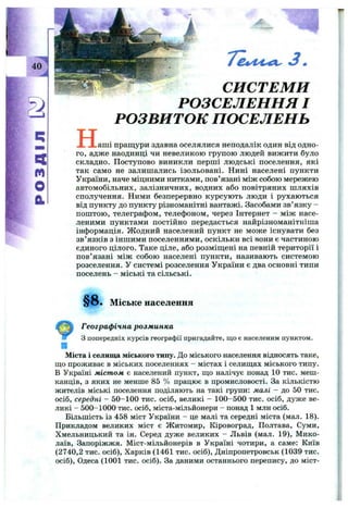40
m
О
й
н
СИСТЕМИ
РОЗСЕЛЕННЯ І
РОЗВИТОК ПОСЕЛЕНЬ
,аш і пращури здавна оселялися неподалік один від одно­
го, адже наодинці чи невеликою групою людей вижити було
складно. Поступово виникли перші людські поселення, які
так само не залишались ізольовані. Нині населені пункти
України, наче міцними нитками, пов’язані між собою мережею
автомобільних, залізничних, водних або повітряних шляхів
сполучення. Ними безперервно курсують люди і рухаються
від пункту до пункту різноманітні вантажі. Засобами зв’язку -
пош тою, телеграфом, телефоном, через Інтернет - між насе­
леними пунктами постійно передається найрізноманітніша
інформація. Ж одний населений пункт не може існувати без
зв’ язків з іншими поселеннями, оскільки всі вони є частиною
єдиного цілого. Таке ціле, або розміщені на певній території і
пов’язані між собою населені пункти, називають системою
розселення. У системі розселення України є два основні типи
поселень - міські та сільські.
§ 8 . Міське населення
Географічна розм инка
З попередніх курсів географії пригадайте, що є населеним пунктом.
Міста і селища міського типу. До міського населення відносять таке,
що проживає в міських поселеннях - містах і селищах міського типу.
В Україні містом є населений пункт, що налічує понад 10 тис. меш­
канців, з яких не менше 85 % працює в промисловості. За кількістю
жителів міські поселення поділяють на такі групи: малі - до 50 тис.
осіб, середні - 50-100 тис. осіб, великі - 100-500 тис. осіб, дуже ве­
ликі - 500-1000 тис. осіб, міста-мільйонери - понад 1 млн осіб.
Більшість із 458 міст України - це малі та середні міста (мал. 18).
Прикладом великих міст є Житомир, Кіровоград, Полтава, Суми,
Хмельницький та ін. Серед дуже великих - Львів (мал. 19), Мико­
лаїв, Запоріжжя. Міст-мільйонерів в Україні чотири, а саме: Київ
(2740,2 тис. осіб), Харків (1461 тис. осіб), Дніпропетровськ (1039 тис.
осіб), Одеса (1001 тис. осіб). За даними останнього перепису, до міст-
 