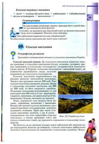 Ключові терміни і поняття
місто 4- селища міського типу урбанізація субурбанізація
4- міська агломерація "f мегалополіс 4"
Самоперевірка
За додатковими джерелами наведіть приклади міст у вашій обла-
Жи сті, що виконують різні функції.
З’ясуйте, чи належить ваш населений пункт до міського поселення
і будь-якої агломерації. Поясніть свою відповідь.
]Чим урбанізація відрізняється від субурбанізації?
Чи обов’язково міське населення має жити лише в містах?
§9 . Сільське населення
^45
§9. Сільське населення
Географічна розминка
Пригадайте співвідношення міського та сільського населення в Україні.
Сільські населені пункти. До сільського населення відносять таке,
що проживає в сільських поселеннях (селах, селищах, хуторах), пра­
цює переважно в сільському господарстві і дотримується сільського
стилю життя, в Україні сільським поселенням є населений пункт, де
компактно проживають люди, залучені
переважно до сільського господарства.
Сільські поселення відрізняються від
міських меншою чисельністю населення.
Часом у них проживає менше 200 осіб. Такі
сільські поселення вважають малими. Якщо
в сільському поселенні налічують від 200
до 500 осіб, то його визнають середнім.
Великими сільськими поселеннями є ті, що
налічують від 500 осіб до З тис. мешканців.
І нарешті, поселення, які мають від Здо 5 тис.
мешканців і більше, належать до значних.
Отже, українські села можуть бути ма­
лими, середніми, великими і значними.
Велике або значне сільське поселення, що є
адміністративно-господарським центром,
називають селищем. Крім цих типів сіль­
ських населених пунктів, є ще й хутір -
відокремлене від села самостійне сільське
поселення, в якому проживає сім ’я або
кілька селянських сімей, що працюють переважно в сільському госпо­
дарстві.
На Поліссі, де на значних площах землі заболочені або ґрунтові во­
ди підступають близько до поверхні, сільські поселення здебільшого
невеликі й розташовані на підвищених вододільних ділянках. Водно­
Мал. 22. Українські села
 