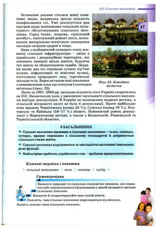 § 9. Сільське населення
Останніми роками сталися деякі пози­
тивні зміни, наприклад зросла кількість
газифікованих сіл. Уже реалізується ряд
програм щодо поліпшення соціально-куль-
турного обслуговування сільського насе­
лення. Серед таких, зокрема, «шкільний
автобус*, капітальний ремонт шкіл, поліп­
шення матеріально-технічного оснащення
закладів охорони здоров’я тощо.
Одна з особливостей сучасного етапу роз­
витку сільської інфраструктури - зміни в
приміських і рекреаційних територіях, які
освоюють заможні міські жителі, будуючи
тут житло та облаштовуючи садиби. Завдя­
ки цьому ряд сіл отримали сучасні під’їзні
шляхи, асфальтовані та освітлені вулиці,
постачання природного газу, торговельні
заклади та ін. Виросли також нові поселення
з невизначеним поки що статусом («котеджні
містечка») (мал. 23).
Лише за 1991-2005 pp. загальна кількість сіл в Україні скоротилася
на 252. Визначальну роль у зменшенні чисельності сільського населен­
ня відіграє депопуляція. В Україні не залишилося жодного регіону, в
сільській місцевості якого не було б депопуляції. Проте найбільше
вона вразила Чернігівську (понад 23 % ), Сумську (понад 19 % ), Пол­
тавську та Київську (16-17 % ) області. Найнижчий рівень депопу­
ляції у Карпатському регіоні, а також у Волинській, Рівненській та
Тернопільській областях.
Мал. 23. Котеджні
містечка
УЗАГАЛЬНЕННЯ
Ч* Сільське населення проживає в сільських поселеннях - селах, селищах,
хуторах, працює переважно в сільському господарстві й дотримується
сільського стилю життя.
Сільські поселеннявідрізняються зачисельністюнаселенняі виконують
різні функції.
^ Найгостріша проблемаукраїнськогосела- проблемапрацевлаштування.
Ключові терміни і поняття
•f сільські поселення "t село -f селище 4 хутір 4*
Самоперевірка
ІВизначте природні та соціально-економічні чинники, які сприя-
і ють (або перешкоджають) формуванню у вашій місцевості значних
pVJ сільських поселень.
L Визначте й охарактеризуйте ваш спосіб життя.
У ж -і Поясніть, чим сільські поселення відрізняються від міських. 
Назвіть основні типи сільських поселень.
 