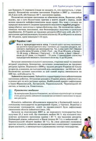 §10. Трудові ресурси України
але бажають її отримати (сюди не входять ті, хто навчається, і утри­
манці). Економічно активне населення України в 2007 р. становило
22,3 млн осіб, або близько 48 % населення країни.
Економічно активне населення не обмежене віком. Водночас добре
відомо, що з суто біологічних причин у житті людей є період, який
можна вважати найефективнішим щодо праці. Ось чому з огляду на
природні можливості людини працювати виділяють трудові ресурси —
працездатне населення в працездатному віці. Це економічно найак­
тивніша частина населення, яка безпосередньо залучена в суспільне
виробництво. В Україні до трудових ресурсів (20,6 млн осіб, або 44 %
населення країни) належать чоловіки віком від 16 до 60 років та жінки
16-55 років, крім інвалідів І і II груп.
Україна і світ
Хто є працездатного віку. У кожній країні частину населення,
що досягла працездатного віку і належить до трудових ресурсів, ви­
значають відповідно до законодавства. Так, в ряді країн Азії і Африки
це особи віком 50 років, у США і Росії - від 16 до 60 років, в Канаді -
15-66 років, у Мексиці і Португалії - 12-65 років, у Данії і Швеції -
віком до 67 років, а в Норвегії - 70 років. У міжнародній статистиці
працездатним вважають населення віком від 15 до 65 років.
Загальне зниження кількості населення, старіння нації та зовнішні
міграції українців, безперечно, негативно позначаються на трудових
ресурсах країни. Порівняно з 2000 р. трудові ресурси України не тільки
не зросли, а навпаки, на сьогоднішній день зменшилися - на 545 тис. осіб.
Економічно активне населення за цей самий період зменшилося на
508 тис. осіб (Додаток 7).
Зайнятість населення. Зайнятість характеризується забезпеченням
населення роботою. Останніми роками в Україні рівень зайнятості на­
селення зріс по всіх регіонах країни. Найбільший приріст зафіксовано
в Івано-Франківській, Луганській, Тернопільській, Чернівецькій об­
ластях, а також у м. Севастополь.
Практичне завдання
За матеріалами Додатка 6 визначте, на скільки відсотків зріс за останні
п’ять років рівень зайнятості економічно активного населення та трудо­
вих ресурсів.
Кількість зайнятих збільшилася передусім у будівельній галузі, в
готельному господарстві та ресторанній справі, у торгівлі. Водночас у
сільському господарстві, освіті та промисловості було зафіксовано
зменшення обсягів зайнятості (мал. 24).
Загалом за підсумками 2007 р. до народного господарства було
залучено 21,1 млн осіб. Це становить майже 94 % від кількості еко­
номічно активного населення країни і 67 % від трудових ресурсів.
Найвищий рівень зайнятості в Києві (понад 64 % ), а найнижчий - у
Тернопільській області (майже 53 % ). За умов ринкової економіки
зростає кількість зайнятих на підприємствах колективної і приватної
форм власності, а зменшується в державному секторі господарства.
 