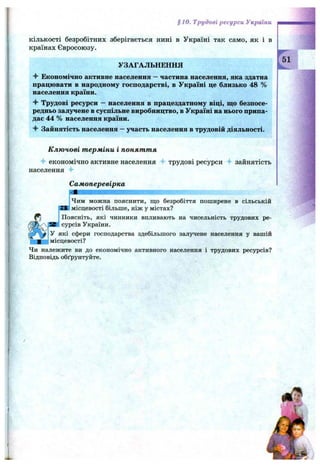 §10. Трудові ресурси України
кількості безробітних зберігається нині в Україні так само, як і в
країнах Євросоюзу.
УЗАГАЛЬНЕННЯ
Економічно активне населення —частина населення, яка здатна
працювати в народному господарстві, в Україні це близько 48 %
населення країни.
Трудові ресурси —населення в працездатному віці, що безпосе­
редньо залучене в суспільне виробництво, в Україні на нього припа­
дає 44 % населення країни.
Зайнятість населення —участь населення в трудовій діяльності.
К лю чові т ерміни і понят т я
-f економічно активне населення 4- трудові ресурси зайнятість
населення 4-
Самоперевірка
І
ІЧим можна пояснити, що безробіття поширене в сільській
]місцевості більше, ніж у містах?
Поясніть, які чинники впливають на чисельність трудових ре­
сурсів України.
У які сфери господарства здебільшого залучене населення у вашій
імісцевості?
Чи належите ви до економічно активного населення і трудових ресурсів?
Відповідь обґрунтуйте.
 