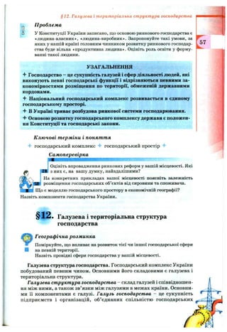 §12. Галузева і територіальна структура господарства
Проблема
У Конституції України записано, що основою ринкового господарства є
«людина-власник*, «людина-виробник». Запропонуйте такі умови, за
яких у нашій країні головним чинником розвитку ринкового господар­
ства буде вільна «продуктивна людина*. Оцініть роль освіти у форму­
ванні такої людини.
УЗАГАЛЬНЕННЯ
Ч* Господарство - це сукупність галузей і сфер діяльності людей, які
виконують певні господарські функції і відрізняються певними за­
кономірностями розміщення по території, обмеженій державними
кордонами.
Ч- Національний господарський комплекс розвивається в єдиному
господарському просторі.
В Україні триває розбудова ринкової системи господарювання.
Основою розвитку господарського комплексу держави є положен­
ня Конституції та господарські закони.
Ключові терміни і поняття
господарський комплекс господарський простір
Самоперевірка
Оцініть впровадження ринкових реформ у вашій місцевості. Які
з них є, на вашу думку, найвдалішими?
На конкретних прикладах вашої місцевості поясніть залежність
розміщення господарських об’єктів від сировини та споживача.
Що є моделлю господарського простору в економічній географії?
Назвіть компоненти господарства України.
§12. Галузева і територіальна структура
господарства
Географічна розминка
Поміркуйте, що впливає на розвиток тієї чи іншої господарської сфери
І на певній території.
Назвіть провідні сфери господарства у вашій місцевості.
Галузева структура господарства. Господарський комплекс України
побудований певним чином. Основними його складовими є галузева і
територіальна структура.
Галузева структура господарства - склад галузей і співвідношен­
ня між ними, а також зв’язки між галузями в межах країни. Основни­
ми її компонентами є галузі. Галузь господарства - це сукупність
підприємств і організацій, об’єднаних спільністю господарських
 