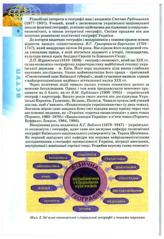 E
>
h
u
Різнобічні інтереси в географії мав і академік Степан Рудницький
(1877-1937). Учений, який є засновником української національної
школи фізичної географії, успішно здійснював дослідження із соціально-
економічної, а також історичної географії. Своїми працями він дав
поштовх розвиткові політичної географії України.
До когорти видатних географів і мандрівників з повним правом можна
віднести нашого співвітчизника В.Г. Григоровича-Барського (1701-
1747), який мандрував світом 24 роки. Наслідком його подорожей ста­
ла унікальна праця, в якій містяться відомості з історії, господарства,
культури низки країн Західної Європи та Близького Сходу.
Д.П. Журавський (1810-1856) - географ і економіст, який ш;е XIX ст.
склав економіко-географічну характеристику майбутньої столиці укра­
їнської держави - м. Київ. Його перу належить ціла низка глибоких
наукових досліджень. Однак найвизначніша його праця - тритомний
«Статистичний опис Київської губернії», який сучасники назвали «одним
з найдорогоцінніших надбань» вітчизняної науки XIX ст.
Через політичні події чимало наших учених опинилося далеко за
межами батьківш;ини. Однак і там вони продовжували невтомно пра­
цювати на її благо, як-от В.М. Кубійович (1900-1985) - український
географ і картограф. Багато років свого життя він досліджував Укра­
їнські Карпати, Галичину, Волинь, Полісся. Чимало зусиль цей учений
доклав, щоб з’явилась «Енциклопедія українознавства» (у двох томах).
Значною мірою саме завдяки йому світ відкрив нашу країну через такі
англомовні видання, як «Україна: коротка енциклопедія» удвох томах
(Торонто, 1963-1970) і «Енциклопедія України» в п’яти томах (Торонто;
Буффало; Лондон, 1984, 1988).
Неоціненна роль академіка К.Г. Воблого (1876-1947) - українсько­
го економіста і географа, адже саме він заснував кафедру економічної
географії Київського національного університету ім. Тараса Шевченка.
Як перший завідувач цієї кафедри він керував найрізноманітнішими
дослідженнями з географії промисловості України, міграції населення,
внутрішньої і зовнішньої торгівлі тощо. Розробив наукову схему економіч-
Мал. 2. Зв’язок економічної і соціальної географії з іншими науками
 
