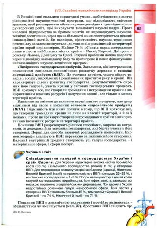 §13. Складові економічного потенціалу України
В Україні нині склалися сприятливі умови, щоб втілювати в життя
різноманітні науково-технічні програми, що відповідають світовим
зразкам, щоб розширювати обсяг науково-дослідних і дослідно-конст­
рукторських робіт, щоб виховувати талановиті наукові кадри. Проте
численні підприємства за браком коштів не впроваджують науково-
технічні досягнення, через що на більшості з них спостерігається певний
інноваційний застій. Як наслідок, ефективність науково-технічного
потенціалу загалом знижується, до того ж він розміщений по території
країни вкрай нерівномірно. Майже 70 % об’єктів науки зосереджено
лише в шести найбільших містах країни - Києві, Харкові, Дніпропет­
ровську, Львові, Донецьку та Одесі. Існуючі проблеми можна подолати
через відповідну законодавчу базу та прискорене й повне фінансування
найважливіших науково-технічних програм.
«Вимірники» господарських здобутків. Загальним, або інтегральним,
показником соціально-економічного розвитку держави є валовий
внутрішній продукт (В ВП ). Це сукупна вартість усього обсягу то­
варів і послуг, вироблених і реалізованих протягом року в країні. Він
характеризує рівень розвитку господарства, результативність окре­
мих його галузей, участь країни у світових господарських процесах.
ВВП враховує все, що створили громадяни і негромадяни країни з ви­
користанням власних ресурсів і залучених ззовні, але тільки в межах
території країни.
Близьким за змістом до валового внутрішнього продукту, але дещо
відмінним від нього є показник валового національного продукту
(В Н П ). Відмінність між ними полягає в тому, що ВНП враховує все,
що створили громадяни країни не лише на власній території, а й за її
межами, проте не враховує створене негромадянами країни з викорис­
танням іноземних ресурсів на території країни.
Показник ВВП розраховують різними способами, зокрема за витра­
тами, за доходами й за галузями господарства, які беруть участь у його
створенні. Перші два способи зазвичай розглядають економісти. Еко-
номгеографи аналізують ВВП переважно за галузями його створення.
Валовий внутрішній продукт створюють усі галузі господарства - і
матеріальної сфери, і сфери послуг.
Україна і світ
Співвідношення галузей у господарствах України і
країн Європи. Для України характерна висока частка промисло­
вості (38 %) і сільського господарства (понад 11 %) у створенні
ВВП. Для порівняння в розвинутих країнах Європи (Франції, Німеччині,
Великій Британії, Італії) на промисловість у ВВП припадає 23-28 %, а
на сільське господарство - 1-3 %. Попри велику частку в нашій країні
галузей матеріального виробництва, їхня ефективність залишається
низькою порівняно з європейськими державами. При цьому в Україні
недостатньо розвинені галузі невиробничої сфери. їхня частка у
створенні ВВП становить близько 45 %, тим часом у Франції і Великій
Британії - по 74 %, Німеччині й Італії - по 71 %.
Показник ВВП є динамічною величиною і постійно змінюється -
збільшується чи зменшується (мал. 32). Зростання ВВП свідчить про
Зв.Ю. Пестушко
 