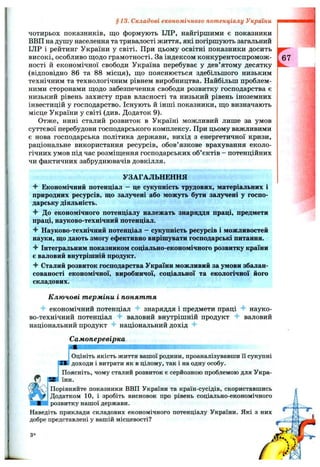 чотирьох показників, що формують ІЛР, найгіршими є показники
ВВП на душу населення та тривалості життя, які погіршують загальний
ІЛР і рейтинг України у світі. При цьому освітні показники досить
високі, особливо щ;одо грамотності. За індексом конкурентоспромож­
ності й економічної свободи Україна перебуває у дев’ятому десятку
(відповідно 86 та 88 місця), ш,о пояснюється здебільшого низьким
технічним та технологічним рівнем виробництва. Найбільш проблем­
ними сторонами щодо забезпечення свободи розвитку господарства є
низький рівень захисту прав власності та низький рівень іноземних
інвестицій у господарство. Існують й інші показники, що визначають
місце України у світі (див. Додаток 9).
Отже, нині сталий розвиток в Україні можливий лише за умов
суттєвої перебудови господарського комплексу. При цьому важливими
є нова господарська політика держави, вихід з енергетичної кризи,
раціональне використання ресурсів, обов’язкове врахування еколо­
гічних умов під час розміщення господарських об’єктів - потенційних
чи фактичних забруднювачів довкілля.
УЗАГАЛЬНЕННЯ
^ Економічний потенціал - це сукупність трудових, матеріальних і
природних ресурсів, що залучені або можуть бути залучені у госпо­
дарську діяльність.
^ До економічного потенціалу належать знаряддя праці, предмети
праці, науково-технічний потенціал.
•f Науково-технічний потенціал - сукупність ресурсів і можливостей
науки, що дають змогу ефективно вирішувати господарські питання.
'f Інтегральним показником соціально-економічного розвитку країни
є валовий внутрішній продукт.
Сталий розвиток господарства України можливий за умови збалан­
сованості економічної, виробничої, соціальної та екологічної його
складових.
§13. Складові економічного потенціалу України
К лю чові т ерміни і понят т я
економічний потенціал знаряддя і предмети праці науко­
во-технічний потенціал валовий внутрішній продукт
національний продукт "f національний дохід
Самоперевірка
валовии
Оцініть f
д о х о д и і
ІОцініть якість життя вашої родини, проаналізувавши її сукупні
! доходи і витрати як в цілому, так і на одну особу.
Поясніть, чому сталий розвиток є серйозною проблемою для Укра­
їни.
Порівняйте показники ВВП України та країн-сусідів, скориставшись
Додатком 10, і зробіть висновок про рівень соціально-економічного
розвитку нашої держави.
Наведіть приклади складових економічного потенціалу України. Які з них
добре представлені у вашій місцевості?
З*
 