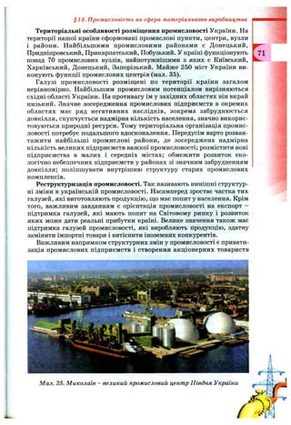 § 14. Промисловість як сфера матеріального виробництва
Територіальні особливості розміщення промисловості України. На
території нашої країни сформовані промислові пункти, центри, вузли
і райони. Найбільшими промисловими районами є Донецький,
Придніпровський, Прикарпатський, Побузький. У країні функціонують
понад 70 промислових вузлів, найпотужнішими з яких є Київський,
Харківський, Донецький, Запорізький. Майже 250 міст України ви­
конують функції промислових центрів (мал. 35).
Галузі промисловості розміш;ені по території країни загалом
нерівномірно. Найбільшим промисловим потенціалом вирізняються
східні області України. На противагу їм у західних областях він вкрай
низький. Значне зосередження промислових підприємств в окремих
областях має ряд негативних наслідків, зокрема забруднюється
довкілля, скупчується надмірна кількість населення, значно викорис­
товуються природні ресурси. Тому територіальна організація промис­
ловості потребує подальшого вдосконалення. Передусім варто розван­
тажити найбільші промислові райони, де зосереджена надмірна
кількість великих підприємств важкої промисловості; розмістити нові
підприємства в малих і середніх містах; обмежити розвиток еко­
логічно небезпечних підприємств у районах зі значним забрудненням
довкілля; поліпшувати внутрішню структуру старих промислових
комплексів.
Реструктуризація промисловості. Так називають нинішні структур­
ні зміни в українській промисловості. Насамперед зростає частка тих
галузей, які виготовляють продукцію, щ;о має попит у населення. Крім
того, важливим завданням є орієнтація промисловості на експорт -
підтримка галузей, які мають попит на Світовому ринку і розвиток
яких може дати реальні прибутки країні. Велике значення також має
підтримка галузей промисловості, які виробляють продукцію, здатну
замінити імпортні товари і витіснити іноземних конкурентів.
Важливим напрямком структурних змін у промисловості є привати­
зація промислових підприємств і створення акціонерних товариств
Мал. 35. Миколаїв - великий промисловий центр Півдня України
 