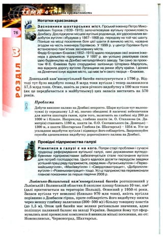 промисловість
Нотатки краєзнавця
а
m
О
а
Засновники шахтарських міст. Гірський інженер Петро Мико­
лайович Горлов (1839-1915) започатковував вугільну промисловість
Донбасу. Досліджуючи місцеві вугільні родовища, він удосконалив ви­
добуток вугілля і збудував у 1867-1868 pp. передову на той час шахту.
Пізніше на місці поселення біля цієї шахти й виникло місто, назване
згодом на честь інженера Горлівкою. У 1999 р. у центрі Горлівки було
встановлено пам’ятник засновнику міста.
Федір Єгорович Єнакієв (1852-1915) вдало поєднував свої знання інже­
нера з діяльністю підприємця. У 1897 р. він успішно реалізував свою
ідею будівництва на Донбасі металургійного заводу. Так само за проек­
том Ф.Є. Єнакієва було споруджено залізницю Штерівка-Маріуполь,
яка відкрила дорогу вугіллю Луганщини на ринки збуту країни. І донині
на Донеччині існує відоме місто, що має ім’я свого творця - Єнакієве.
Донецький кам’яновугільний басейн експлуатується з 1796 р. Від­
тоді тут було видобуто понад 8 млрд тонн вугілля і тепер залишилося
57,5 млрд тонн. Отже, навіть за умов річного видобутку в 100 млн тонн
(як це передбачається в майбутньому) цих запасів вистачить на 570
років.
П роблем а
Добути викопне паливо на Донбасі непросто. Шари вугілля тут малопо­
тужні (у середньому 1,3 м), значно обводнені й насичені небезпечним
для життя шахтарів газом, крім того, залягають на глибині від 200 до
1000 м і більше. Наприклад, глибина шахти ім. О. Стаханова (м. Ди-
митрів) становить 1160 м, шахти ім. 0.0. Скочинського (м. Донецьк) -
1300 м, а шахти Шахтарська Глибока (м. Шахтарськ) - 1354 м. Усе це
ускладнює видобуток вугілля і підвиш;ує його собівартість. Запропонуйте
способи здешевлення видобутку дорогоцінного палива на Донбасі.
Провідні підприємства галузі
Рівнятися в галузі є на кого. Попри старі проблеми і сучасні
труднощі реформування вугільної галузі, нині державними вугледо­
бувними підприємствами забезпечується стале постачання вугілля
для потреб господарства. Цього вдалося досягти передусім завдяки
успішній праці ряду підприємств, серед яких «Луганськвугілля» і «Перво-
майськвугілля», «Макіїввугілля» і «Свердловантрацит», «Добропілля-
вугілля» і «Ровенькиантрацит» тощо. Усі ці підприємства перевиконали
планові показники за перше півріччя 2008 р.
Львівсько-Волинський кам’яновугільний басейн розташований у
Львівській і Волинській областях й охоплює площу близько 10 тис. км2
(далі простягається на територію Польщі). Освоєний у 1950-ті роки.
Запаси вугілля тут невеликі (близько 970 млн тонн), якість вугілля
порівняно з Донбасом гірша, проте собівартість його видобутку нижча
через меншу глибину залягання (300-500 м) і більшу товщину пластів
(до 1,5 м). Отож цей басейн має велике регіональне значення, адже
поліпшує паливний баланс на заході України. Завдяки йому тут сфор­
мувались нові промислові комплекси й виникли міські поселення, як-от:
Нововолинськ, Червоноград, Шахтарськ.
 