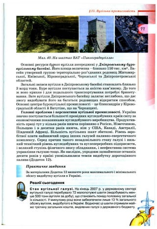 §15. Вугільна промисловість
Мал. 40. На шахтах ВАТ «Павлоградвугілля»
Основні ресурси бурого вугілля зосереджені у Дніпровському буро-
вугільному басейні. Його площа величезна - близько 150 тис. км2. Ба­
сейн утворений групою територіально роз’єднаних родовищ Житомир­
ської, Київської, Кіровоградської, Черкаської та Дніпропетровської
областей.
Загальні запаси вугілля в Дніпровському басейні становлять близько
З млрд тонн. Буре вугілля поступається за якістю кам’яному. До того
ж воно крихке і для подальшого транспортування потребує брикету­
вання. Зате вугілля Дніпровського басейну залягає неглибоко, що дає
змогу видобувати його на багатьох родовищах відкритим способом.
Основні центри буровугільної промисловості - це Олександрія у Кірово­
градській області й Ватутіне, що на Черкащині.
Головні проблеми і перспективи вугільної промисловості. Україна
значно поступається більшості провідних вугледобувних країн світу за
економічними показниками вугледобувного виробництва. Продуктив­
ність праці тут у кілька разів нижча порівняно з Росією, Німеччиною,
Польщею і в десятки разів нижча, ніж у США, Канаді, Австралії,
Південній Африці. Більшість вугільних шахт збиткові. Рівень заро­
бітної плати найнижчий серед інших галузей паливно-енергетичного
комплексу. Серед причин такого незадовільного стану галузі і низь­
кий технічний рівень вугледобувних та вуглепереробних підприємств,
і великий ступінь фізичного зносу обладнання, і неефективна система
управління галуззю тощо. Як наслідок, упродовж щонайменше останніх
десяти років у країні уповільнилися темпи видобутку дорогоцінного
палива (Додаток 12).
П ракт ичне завдання
За матеріалами Додатка 12 визначте роки максимального і мінімального
обсягу видобутку вугілля в Україні.
РеалГі' сьогодення
Стан вугільної галузі. На кінець 2007 р. у державному секторі
вугільної галузі перебувало 72 малопотужні шахти (видобувають мен­
ше 500 тонн вугілля за добу), що становить понад половину загальної
їх кількості. У минулому році вони забезпечили лише 13 % загального
обсягу вугілля, видобутого в Україні. Водночас ці шахти отримали май­
же третину загальних коштів, виділених галузі з державного бюджету.
(Г-'-
(Г'
 
