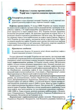 §16. Нафтова і газова промисловість.
Торф’яна і горючесланцева промисловість
Географ ічна розм инка
Пригадайте з курсу фізичної географії України, де на Гі території зосе­
реджені родовища нафти й газу, горючих сланців і торфу.
§16. Нафтова і газова промисловість...
Нафтова промисловість. У складі ПЕК України ця галузь поєднує
не лише власне нафтову промисловість (підприємства з розвідки та ви­
добутку нафти), а й нафтопереробну (підприємства, що виробляють
різні продукти із сирої нафти) (мал. 37). Україна володіє достатньо
великими ресурсами нафти. За деякими оцінками на кінець X X ст. її
розвідані запаси становили щонайменше 150 млн тонн. Це ставить на­
шу державу серед п’яти найбагатших на нафту країн Європи. Навіть у
світі Україна не пасе задніх, посідаючи місце в другій десятці. Проте
за рівнем видобутку нафти Україна нині значно поступається країнам
з порівняно близькими до неї запасами. Кількість щорічно видобутої
нафти приблизно в 10 разів менша від потреб країни.
П ракт ичне завдання
За матеріалами Додатка 12 визначте річні обсяги видобутку нафти в
Україні впродовж останніх п’яти років.
З курсу фізичної географії України ви вже знаєте, що поклади наф­
ти зазвичай супроводжуються покладами природного газу. Разом вони
утворюють певні скупчення в межах великих територій, що одержали
назву нафтогазоносні регіони. В Україні відомо понад 130 родовищ
нафти і кілька сотень родовищ природного газу. Основні поклади цьо­
го викопного палива зосереджені у трьох великих нафтогазоносних
регіонах. На заході це Карпатський нафтогазоносний регіон. На сході,
на Лівобережжі, родовища нафти й газу утворили Дніпровсько-До­
нецький нафтогазоносний регіон. А на півдні, у Причорномор’ї, виник
Причорноморсько-Кримський нафтогазоносний регіон.
Найбільшим в Україні є Дніпровсько-Донецький нафтогазоносний
регіон, що розташований у межах Чернігівської, Сумської, Полтав­
ської, Дніпропетровської, Харківської, Донецької і Луганської областей.
Уперше нафту тут добули 1936 р. у Сумській області. Однак промисло­
вий видобуток розпочато лише в 1950-ті роки. Нині це один з найбіль­
ших нафтогазоносних басейнів в Європі. Він містить 61 % видобувних
запасів нафти України. Щорічно в ньому видобувають приблизно 2 млн
тонн нафти, яка часто залягає тут на порівняно невеликих глибинах -
1400-2500 м. Серед кількох десятків родовищ найбільшими є Леляків-
ське і Гнідинцівське у Чернігівській області, Глинсько-Розбишівське на
Полтавщині, Качанівське на Сумщині та ін.
Карпатський нафтогазоносний регіон охоплює Передкарпаття,
Українські Карпати і Закарпаття. Але більшість родовищ тяжіють до
 