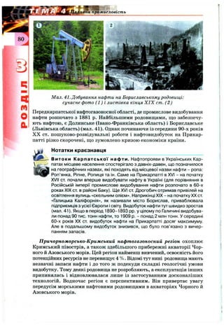 ч
m
О
а
Мал. 41. Добування нафти на Бориславському родовищі:
сучасне фото (1 ) і листівка кінця X IX cm. (2)
Передкарпатської нафтогазоносної області, де промислове видобування
нафти розпочато з 1881 р. Найбільшими родовищами, що забезпечу­
ють нафтою, є Долинське (Івано-Франківська область) і Бориславське
(Львівська область) (мал. 41). Однак починаючи із середини 90-х років
X X ст. пошуково-розвідувальні роботи і нафтовидобуток на Прикар­
патті різко скорочені, що зумовлено кризою економіки країни.
Нотатки краєзнавця
Витоки Карпатської нафти. Нафтопрояви в Українських Кар­
патах місцеве населення спостерігало з давніх-давен, що позначилося
на географічних назвах, які походять від місцевої назви нафти - ропа:
Роп’янка, Ріпне, Ропиця та ін. Саме на Прикарпатті в XVI - на початку
XVII ст. почали вперше видобувати нафту в Україні (для порівняння в
Російській імперії промислове видобування нафти розпочато в 60-х
роках XIX ст. в районі Баку). Ще XVI ст. Дрогобич отримав привілей на
освітлення вулиць «скельним олієм». Наприкінці XIX - на початку XX ст
«Галицька Каліфорнія», як називали місто Борислав, приваблювала
підприємців з усієї Європи і світу. Видобуток нафти тут швидко зростав
(мал. 41). Якщо в період 1890-1893 pp. у цілому по Галичині видобува­
ли понад 90 тис. тонн нафти, то 1909 р. - понад 2 млн тонн. У середині
60-х років XX ст видобуток нафти на Прикарпатті досяг максимуму.
Але в подальшому видобуток знизився, що було пов’язано з вичер­
панням запасів.
Причорноморсько-Кримський нафтогазоносний регіон охоплює
Кримський півострів, а також здебільшого прибережні акваторії Чор­
ного й Азовського морів. Цей регіон найменш вивчений, освоєність його
потенційних ресурсів не перевищує 4 %. Відомі тут нині родовища мають
незначні запаси нафти і до того ж подекуди складні геологічні умови
видобутку. Тому деякі родовища не розробляють, а експлуатація інших
припинялась і відновлювалася лише із застосуванням досконаліших
технологій. Водночас регіон є перспективним. Він привертає увагу
передусім морськими нафтовими родовищами в акваторіях Чорного й
Азовського морів.
 