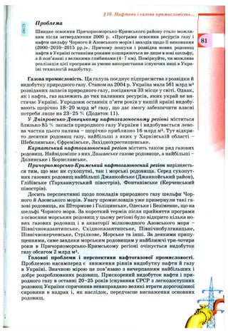 §16. Нафтова і газова промисловість...
р П роблем а
□ Швидке освоєння Причорноморсько-Кримського району стало можли­
вим після затвердження 2000 р. «Програми освоєння ресурсів газу і
нафти шельфу Чорного й Азовського морів і заходів щодо Гі виконання
(2000-2010-2015 pp.)»- Причому пошуки і розвідка нових родовищ
нафти в Україні останніми роками поширюються не лише в зоні шельфу,
а й пов’язані з великими глибинами (4-7 км). Поміркуйте, чи можлива
реалізація цієї програми за умови використання існуючих нині в Укра­
їні технологій видобутку.
Газова промисловість. Ця галузь поєднує підприємства з розвідки й
видобутку природного газу. Станом на 2004 р. Україна мала 561 млрд мЗ
розвіданих запасів природного газу, посідаючи 33 місце у світі. Однак,
як і нафта, газ належить до тих паливних ресурсів, яких украй не ви­
стачає Україні. Упродовж останніх п’яти років у нашій країні видобу­
вають щорічно 18-20 млрд мЗ газу, що дає змогу забезпечити власні
потреби лише на 23-25 % (Додаток 11).
У Дніпровсько-Донецькому нафтогазоносному регіоні міститься
близько 85 % запасів природного газу України і видобувається лево­
ва частка цього палива - щорічно приблизно 16 млрд м^. Тут відкри­
то десятки родовищ газу, найбільші з яких у Харківській області -
Шебелинське, Єфремівське, Західнохрестищенське.
Карпатський нафтогазоносний регіон містить також ряд газових
родовищ. Найвідоміше з них Дашавське газове родовище, а найбільші -
Долинське і Бориславське.
Причорноморсько-Кримський нафтогазоносний регіон вирізняєть­
ся тим, що має як сухопутні, так і морські родовища. Серед сухопут­
них газових родовищ найбільші Джанкойське (Джанкойський район),
Глібівське (Тарханкутський півострів), Фонтанівське (Керченський
півострів).
Досить перспективні щодо покладів природного газу шельфи Чор­
ного й Азовського морів. Увагу промисловців уже привернули такі га­
зові родовища, як Штормове і Голіцинське, Одеське і Безіменне, що на
шельфі Чорного моря. За короткий термін після прийняття програми
з освоєння морських родовищ у цьому регіоні було відкрито кілька но­
вих газових родовищ і в акваторії мілководного Азовського моря -
Північноказантипське, Східноказантипське, Північнобулганацьке,
Північнокерченське, Стрілкове, Морське та інші. За деякими припу­
щеннями, саме завдяки морським родовищам у найближчі три-чотири
роки в Причорноморсько-Кримському регіоні очікується видобуток
газу обсягом 2 млрд мЗ.
Головні проблеми і перспективи нафтогазової промисловості.
Проблемою насамперед є зниження рівнів видобутку нафти й газу
в Україні. Значною мірою це пов’язано з вичерпанням найбільших і
добре розроблюваних родовищ. Прискорений видобуток нафти і при­
родного газу в останні 20-25 років існування СРСР з легкодоступних
родовищ України спричинив невиправдано великі втрати дорогоцінної
сировини в надрах і, як наслідок, передчасне виснаження основних
родовищ.
ґ%
 