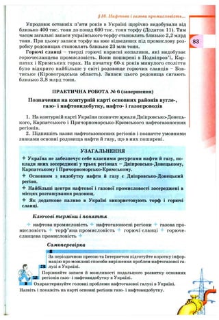 Упродовж останніх п’яти років в Україні щорічно видобували від
близько 400 тис. тонн до понад 600 тис. тонн торфу (Додаток 11). Тим
часом загальні запаси українського торфу становлять близько 2,2 млрд
тонн. При цьому запаси торфу на вже відведених під промислову роз­
робку родовищах становлять близько 23 млн тонн.
Горючі сланці - тверді горючі корисні копалини, які видобуває
горючесланцева промисловість. Вони поширені в Подніпров’ї, Кар­
патах і Кримських горах. На початку 60-х років минулого століття
було відкрито найбільше у світі родовище горючих сланців - Бов-
тиське (Кіровоградська область). Запаси цього родовища сягають
близько 3,8 млрд тонн.
ПРАКТИЧНА РОБОТА № 6 (завершення)
Позначення на контурній карті основних районів вугле-,
газо- і нафтовидобутку, нафто- і газопроводів
1. На контурній карті України позначте ареали Дніпровсько-Донець­
кого, Карпатського і Причорноморсько-Кримського нафтогазоносних
регіонів.
2. Підпишіть назви нафтогазоносних регіонів і позначте умовними
знаками основні родовища нафти й газу, що в них поширені.
§16. Нафтова і газова промисловість...
УЗАГАЛЬНЕННЯ
4- Україна не забезпечує себе власними ресурсами нафти й газу, по­
клади яких зосереджені у трьох регіонах - Дніпровсько-Донецькому,
Карпатському і Причорноморсько-Кримському.
4" Основним з видобутку нафти й газу є Дніпровсько-Донецький
регіон.
4- Найбільші центри нафтової і газової промисловості зосереджені в
місцях розташування родовищ.
Як додаткове паливо в Україні використовують торф і горючі
сланці.
К лю чові т ерміни і поняття
^ нафтова промисловість нафтогазоносні регіони Ч- газова про­
мисловість торф’яна промисловість горючі сланці "f горюче­
сланцева промисловість *f
Самоперевірка
і За періодичною пресою та Інтернетом підготуйте коротку інфор-
і мацію про можливі способи вирішення проблем нафтогазової га-
^JH лузі в Україні.
, Порівняйте запаси й можливості подальшого розвитку основних
регіонів газо- і нафтовидобутку в Україні.
□ Охарактеризуйте головні проблеми нафтогазової галузі в Україні.
Назвіть і покажіть на карті основні регіони газо- і нафтовидобутку.
 