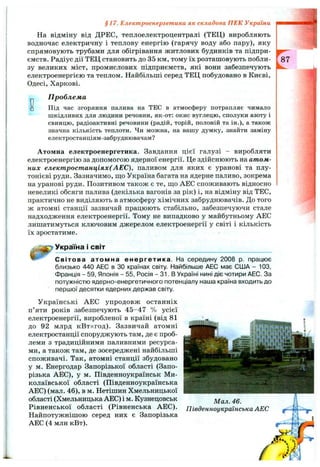 На відміну від ДРЕС, теплоелектроцентралі (ТЕЦ) виробляють
водночас електричну і теплову енергію (гарячу воду або пару), яку
спрямовують трубами для обігрівання житлових будинків та підпри­
ємств. Радіус дії ТЕЦ становить до 35 км, тому їх розташовують побли­
зу великих міст, промислових підприємств, які вони забезпечують
електроенергією та теплом. Найбільші серед ТЕЦ побудовано в Києві,
Одесі, Харкові.
§17. Електроенергетика як складова ПЕК України
Dо
П роблем а
Під час згоряння палива на ТЕС в атмосферу потрапляє чимало
шкідливих для людини речовин, як-от: окис вуглецю, сполуки азоту і
свинцю, радіоактивні речовини (радій, торій, полоній та ін.), а також
значна кількість теплоти. Чи можна, на вашу думку, знайти заміну
електростанціям-забруднювачам?
Атомна електроенергетика. Завдання цієї галузі - виробляти
електроенергію за допомогою ядерної енергії. Це здійснюють на атом­
них електростанціях(АЕС), паливом для яких є уранові та плу­
тонієві руди. Зазначимо, що Україна багата на ядерне паливо, зокрема
на уранові руди. Позитивом також є те, ш;о АЕС споживають відносно
невеликі обсяги палива (декілька вагонів за рік) і, на відміну від ТЕС,
практично не виділяють в атмосферу хімічних забруднювачів. До того
ж атомні станції зазвичай працюють стабільно, забезпечуючи стале
надходження електроенергії. Тому не випадково у майбутньому АЕС
лишатимуться ключовим джерелом електроенергії у світі і кількість
їх зростатиме.
Україна і світ
^ Світова атомна енергетика. На середину 2008 р. працює
близько 440 АЕС в ЗО країнах світу. Найбільше АЕС має США - 103,
Франція - 59, Японія - 55, Росія - 31. В Україні нині діє чотири АЕС. За
потужністю ядерно-енергетичного потенціалу наша країна входить до
першої десятки ядерних держав світу.
Українські АЕС упродовж останніх
п’яти років забезпечують 45-47 % усієї
електроенергії, виробленої в країні (від 81
до 92 млрд кВтхгод). Зазвичай атомні
електростанції споруджують там, де є проб­
леми з традиційними паливними ресурса­
ми, а також там, де зосереджені найбільші
споживачі. Так, атомні станції збудовано
у м. Енергодар Запорізької області (Запо­
різька АЕС), у м. Південноукраїнськ Ми­
колаївської області (Південноукраїнська
АЕС) (мал. 46), в м. Нетішин Хмельницької
області (Хмельницька АЕС) і м. Кузнецовськ
Рівненської області (Рівненська АЕС).
Найпотужнішою серед них є Запорізька
АЕС (4 млн кВт).
Мал. 46.
Південноукраїнська АЕС
 