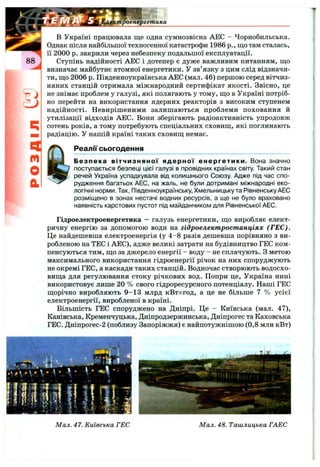 роенергетика
q
m
o
a
в Україні працювала ще одна сумнозвісна АЕС - Чорнобильська.
Однак після найбільшої техногенної катастрофи 1986 p., що там сталась,
її 2000 р. закрили через небезпеку подальшої експлуатації.
Ступінь надійності АЕС і дотепер є дуже важливим питанням, що
визначає майбутнє атомної енергетики. У зв’язку з цим слід відзначи­
ти, що 2006 р. Південноукраїнська АЕС (мал. 46) першою серед вітчиз­
няних станцій отримала міжнародний сертифікат якості. Звісно, це
не знімає проблем у галузі, які полягають у тому, що в Україні потріб­
но перейти на використання ядерних реакторів з високим ступенем
надійності. Невирішеними залишаються проблеми поховання й
утилізації відходів АЕС. Вони зберігають радіоактивність упродовж
сотень років, а тому потребують спеціальних сховищ, які поглинають
радіацію. У нашій країні таких сховищ немає.
Реали сьогодення_______________________________
Безпека вітчизняної ядерної енергетики. Вона значно
поступається безпеці цієї галузі в провідних країнах світу. Такий стан
речей Україна успадкувала від колишнього Союзу. Адже під час спо­
рудження багатьох АЕС, на жаль, не були дотримані міжнародні еко­
логічні норми. Так, Південноукраїнську, Хмельницьку та Рівненську АЕС
розміщено в зонах нестачі водних ресурсів, а ще не було враховано
наявність карстових пустот під майданчиком для Рівненської АЕС.
Гідроелектроенергетика — галузь енергетики, що виробляє елект­
ричну енергію за допомогою води на гідроелектростанціях (ГЕС).
Це найдешевша електроенергія (у 4 -8 разів дешевша порівняно з ви­
робленою на ТЕС і АЕС), адже великі затрати на будівництво ГЕС ком­
пенсуються тим, що за джерело енергії - воду - не сплачують. З метою
максимального використання гідроенергії річок на них споруджують
не окремі ГЕС, а каскади таких станцій. Водночас створюють водосхо­
вища для регулювання стоку річкових вод. Попри це, Україна нині
використовує лише 20 % свого гідроресурсного потенціалу. Наші ГЕС
щорічно виробляють 9 -1 3 млрд кВтхгод, а це не більше 7 % усієї
електроенергії, виробленої в країні.
Більшість ГЕС споруджено на Дніпрі. Це - Київська (мал. 47),
Канівська, Кременчуцька, Дніпродзержинська, Дніпрогес та Каховська
ГЕС. Дніпрогес-2 (поблизу Запоріжжя) є найпотужнішою (0,8 млн кВт)
Мал. 47. Київська ГЕС М ал. 48. Ташлицька ГАЕС
 