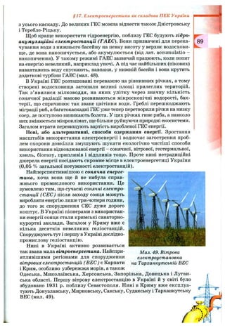 З усього каскаду. До великих ГЕС можна віднести також Дністровську
і Теребле-Ріцьку.
Щ об краще використати гідроенергію, поблизу ГЕС будують гідро-
акумуляційні електростанції (ГАЕС). Вони призначені для перека­
чування води з нижнього басейну на певну висоту у верхне водосхови­
ще, де вона накопичується, або акумулюється (від лат. accumulatio -
накопичення). У такому режимі ГАЕС зазвичай працюють, коли попит
на енергію невеликий, наприклад уночі. А під час найбільших (пікових)
навантажень воду спускають, навпаки, у нижній басейн і вона крутить
додаткові турбіни ГАЕС (мал. 48).
В Україні ГЕС розташовані переважно на рівнинних річках, а тому
створені водосховища затопили великі площі прилеглих територій.
Так з’явилися мілководдя, на яких улітку через значну кількість
сонячної радіації масово розвиваються мікроскопічні водорості, бак­
терії, що спричинює так зване цвітіння води. Греблі перешкоджають
міграції риб, а багатокаскадні ГЕС уже тепер перетворили річки на низку
озер, де поступово виникають болота. У цих річках гине риба, а навколо
них змінюється мікроклімат, ще більше руйнуючи природні екосистеми.
Загалом втрати перевищують вартість виробленої ГЕС енергії.
Нові, або альтернативні, способи одержання енергії. Зростання
масштабів використання електроенергії і водночас загострення проб­
лем охорони довкілля змушують шукати екологічно чистіші способи
використання відновлюваної енергії - сонячної, вітрової, геотермальної,
хвиль, біогазу, припливів і відпливів тощо. Проте нині нетрадиційні
джерела енергії посідають скромне місце в електроенергетиці України
(0,05 % загальної потужності електростанцій).
Найперспективнішою є сонячна енерге­
тика, хоча вона ще й не набула справ­
жнього промислового використання. Це
зумовлено тим, що сучасні сонячні електро­
станції ( СЕС) після заходу сонця можуть
виробляти енергію лише три-чотири години,
до того ж спорудження СЕС дуже дорого
коштує, в Україні піонерами з використан­
ня енергії сонця стали кримські санаторно-
курортні заклади. Загалом у Криму вже є
кілька десятків невеликих геліостанцій.
Споруджують тут і першу в Україні дослідно-
промислову геліостанцію.
Нині в Україні активно розвивається
так звана мала вітроенергетика. Найспри­
ятливішими регіонами для спорудження
вітрових електростанцій ( ВЕС) є Карпати
і Крим, особливо узбережжя морів, а також
Одеська, Миколаївська, Херсонська, Запорізька, Донецька і Луган­
ська області. Першу вітрову електростанцію в Україні й у світі було
збудовано 1931 р. поблизу Севастополя. Нині в Криму вже експлуа­
тують Донузлавську, Мирновську, Сакську, Суданську і Тарханкутську
ВЕС (мал. 49).
§17. Електроенергетика як складова ПЕК України
Мал. 49. Вітрова
електроустановка
на Тарханнутській ВЕС
 