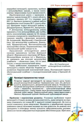 переробної металургії, прокатних, трубних
і металообробних заводів, а також коксо­
хімічна і феросплавна галузі промисловості.
Придніпровський район є провідним з
випуску чавуну (понад 50 % усього обсягу),
сортового прокату (57 % ), сталевих труб
(64 % ). Значного розвитку в районі набуло
виробництво сталі (понад 40 % усього обся­
гу). Центрами чорної металургії району є
Дніпропетровськ, Кривий Ріг, Запоріжжя.
У Донецькому металургійному районі
працюють п’ять металургійних, два трубні,
шість коксохімічних заводів та 14 спеціа­
лізованих підприємств з виробництва вогне­
тривких виробів і флюсових матеріалів.
Це Алчевський, Макіївський і Єнакіївський
(мал. 54) металургійні комбінати. Донець­
кий, Краматорський, Костянтинівський
металургійні заводи, Харцизький (мал. 52)
і Луганський трубні заводи та ін.
Приазовський металургійний район
охоплює приазовську частину Донецької
області і Керченського півострова АР Крим.
Металургійним центром тут є Маріуполь,
де працюють два потужні металургійні
комбінати - «Азовсталь» (мал. 51) та імені
Ілліча, а також коксохімічний завод.
Серед найбільших підприємств чорної
металургії в інших областях України ви­
діляються Харківський коксохімічний завод. Полтавський гірничо-
збагачувальний комбінат і сталедротоканатний завод в Одеській об­
ласті.
§18. Чорна металургія
Мал. 54. Єнакіївський
металургійний комбінат
Провідні підприємства галузі
Гіганти чорної металургії. Це заводи повного циклу: Криво­
різький металургійний комбінат «Криворіжсталь» (мал. 55), Дніпров­
ський ім. Дзержинського, Дніпропетровський завод ім. Петровського.
Потужним металургійним комбінатом з виробництва сталі є «Запоріж-
сталь» і переробне підприємство - електрометалургійний завод
«Дніпроспецстапь». Серед лідерів також Дніпропетровський і Новомос-
ковський трубні заводи, Південнотрубний завод і завод феросплавів у
Нікополі, Харцизький трубний і Макіївський труболиварний заводи.
Проблеми і перспективи розвитку. Головною проблемою чорної
металургії є її надто велика матеріаломісткість, адже витрати на сиро­
вину становлять тут понад 60 % вартості готової продукції. До того ж
галузі комплексу дуже енергоємні. Наявність у виробничому процесі
доменного циклу негативно впливає на стан довкілля, бо доменні печі
викидають в атмосферу значну кількість забруднювальних речовин.
Довкілля також забруднюється відходами збагачення руди. Щоб змен-
 