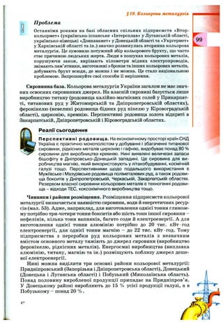 §1 9 . Кольорова металургія
П роблем а
Останніми роками на базі обласних спільних підприємств «Втор-
кольормет» (українсько-іспанське «Інтерсплав» у Луганській області,
українсько-німецькі «Донкавамет» у Донецькій області та «Укргермет»
у Харківській області та ін.) значно розвинулась вторинна кольорова
металургія. Це зумовило потужний збір кольорового брухту, що часто
стає причиною людських жертв. Люди в пошуках кольорових металів,
порушуючи закон, вирізають кілометри мідних електропроводів,
знімають пам’ятники, виготовлені з бронзи та інших кольорових металів,
добувають брухт всюди, де можна і не можна. Це стало національною
проблемою. Запропонуйте свої способи її вирішення.
Сировинна база. Кольорова металургія України загалом не має знач­
них освоєних сировинних джерел. На власній сировині базується лише
виробництво титану (родовища калійно-магнієвих солей у Прикарпат­
ті, титанових руд у Житомирській та Дніпропетровській областях),
феронікелю (невеликі родовища бідних руд нікелю у Кіровоградській
області), цирконію, кремнію. Перспективні родовища золота відкриті в
Закарпатській, Дніпропетровській і Кіровоградській областях.
Реалії сьогодення
Перспективні родовища. На економічному просторі країн СНД
Україна є практично монополістом у добуванні і збагаченні титанової
сировини, рідкісних металів цирконію і гафнію, видобуває понад 80 %
сировини для виробництва кремнію. Нині виявлені величезні запаси
бішофіту в Дніпровсько-Донецькій западині. Це сировина для ви­
робництва магнію, який використовують у літакобудуванні, космічній
галузі тощо. Перспективними щодо подальшого використання є
Мужіївське і Мазурівське родовища поліметалевих руд, а також родови­
ща бокситів у Дніпропетровській, Черкаській, Закарпатській областях.
Резервом власної сировини кольорових металів є техногенні родови­
ща - відходи ТЕС, коксохімічного виробництва тощо.
Чинники і райони розміщення. Розміщення підприємств кольорової
металургії визначається наявністю сировини, води й енергетичних ресур­
сів (мал. 53). Адже, наприклад, для виготовлення однієї тонни глинозе­
му потрібно три-чотири тонни бокситів або шість тонн іншої сировини -
нефелінів, кілька тонн вапняків, багато соди й електроенергії. А для
виготовлення однієї тонни алюмінію потрібно до 20 тис. кВт ■год
електроенергії, для однієї тонни магнію - до 22 тис. кВт год. Тому
підприємства з переробки руд кольорових металів з незначним
вмістом основного металу тяжіють до джерел сировини (виробництво
феронікелю, рідкісних металів). Енергоємні виробництва (виплавка
алюмінію, титану, магнію та ін.) розміщують поблизу джерел деше­
вої електроенергії.
Нині можна виділити три основні райони кольорової металургії:
Придніпровський (Запорізька і Дніпропетровська області). Донецький
(Донецька і Луганська області) і Побузький (Миколаївська область).
Понад половину виробленої продукції припадає на Придніпров’ я.
У Донецькому районі виробляють до 15 % усієї продукції галузі, а в
Побузькому - понад 20 % .
4 *
 