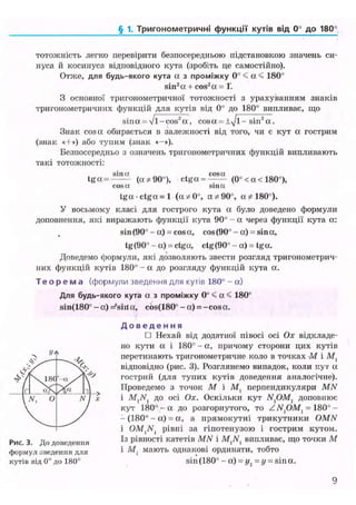 § 1. Тригонометричні функції кутів ВІД 0° до 180°
тотожність легко перевірити безпосередньою підстановкою значень си-
нуса й косинуса відповідного кута (зробіть це самостійно).
Отже, для будь-якого кута а з проміжку 0° < а < 180°
sin2
a + cos2
a = Г.
З основної тригонометричної тотожності з урахуванням знаків
тригонометричних функцій для кутів від 0° до 180° випливає, що
s i n a ^ V l - c o s ^ a , cosa = ±-y/l- sin2
a.
Знак cosa обирається в залежності від того, чи є кут а гострим
(знак «Н-») або тупим (знак «-»).
Безпосередньо з означень тригонометричних функцій випливають
такі тотожності:
t g o c = - — (ос*90°), ctga = ^ ( 0 ° < a < 180°),
cos га sin га
t g a c t g a = l (a*0°, a*90°, a * 180°).
У восьмому класі для гострого кута а було доведено формули
доповнення, які виражають функції кута 90° - ос через функції кута а:
sin(90° - ос) = cosa, cos(90°-a) = sina,
tg (90° - a) = ctga, ctg (90° - a) - tg a.
Доведемо формули, які дозволяють звести розгляд тригонометрич-
них функцій кутів 180° - а до розгляду функцій кута а.
Т е о р е м а (формули зведення для кутів 180° - а)
Для будь-якого кута а з проміжку 0° < a < 180°
sin(180° - a) =*sirt a. cos(180° - a) = - c o s a .
Д о в е д е н н я
• Нехай від додатної півосі осі Ох відкладе-
но кути а і 180° - а, причому сторони цих кутів
перетинають тригонометричне коло в точках -М і
відповідно (рис. 3). Розглянемо випадок, коли кут a
гострий (для тупих кутів доведення аналогічне).
Проведемо з точок М і М, перпендикуляри MN
і до осі Ох. Оскільки кут Л^ОМ, доповнює
кут 1 8 0 ° - а до розгорнутого, то ZN1 OMl = 180° -
- (180° - а) = а, а прямокутні трикутники OMN
і OM]Nl рівні за гіпотенузою і гострим кутом.
Із рівності катетів MN і випливає, що точки М
і М: мають однакові ординати, тобто
sin (180° - a) = //, = (/ = sin ос.
9
Рис. 3. До доведення
формул зведення для
кутів від 0° до 180°
 