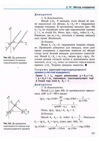 § 10". Метод координат
Рис. 62. До доведення
властивості й ознаки
паралельності прямих
Рис. 63. До доведення
властивості й ознаки пер-
пендикулярності прямих
Д о в е д е н н я
• 1) Властивість.
Нехай і, И У випадку, коли обидві ці пря-
мі паралельні осі абсцис, /г, = k2 = 0 і твердження
теореми очевидне. В противному випадку (рис. 62)
а, = а2 як відповідні кути при паралельних прямих
і, і 12 та січній Ох. Отже, tga, = tga2 , тобто kt = kz.
Очевидно, що т ^ * т „ оскільки в іншому випадку
дані прямі збігаються.
2) Ознака.
Якщо kl = k2 = 0, твердження теореми очевид-
не. Проведемо доведення для випадку, коли дані
прямі утворюють з додатною піввіссю осі абсцис
гострі кути (інший випадок розгляньте самостій-
но). Нехай kx = k2 і /та, */п2 , звідки tga, = tga2 . Ос-
кільки різним гострим кутам а відповідають різні
тангенси, то а, = а2, отже, за ознакою паралельності
прямих і, И L,. Теорему доведено повністю. •
Т е о р е м а (критерій перпендикулярності
прямих у системі координат)
Прямі і, і 12, задані рівняннями у = +/п,
і y = k2x + m2 відповідно, перпендикулярні тоді
й тільки тоді, коли fe, • &2 = -1.
Д о в е д е н н я
' • 1) Властивість.
Нехай /,JJ2 (рис. 63). Із прямокутного трикут-
ника ABC (ZC = 90°) маємо:
ВС 1
tga. = tg ZCAB = = ctg ZCBA = =
AC tg ZCBA
_ 1 _ 1
~ tg(180°-a.,) ~ tga2 '
Отже, tga, • t g a , = ft, • k2 = -1.
2) Ознака.
Нехай ft -ft = - 1 , тобто ft, = . Оскільки
К
ft, - tg a,, k2 = tg a2 (див. рис. 63), то
1 1tgZCAB=-
tg(l 80°- ZCBA) tg ZCBA
= ctg ZCBA.
101
 