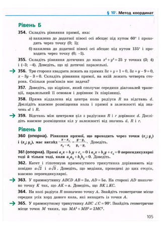 § 10". Метод координат
Рівень Б
354. Складіть рівняння прямої, яка:
а) нахилена до додатної півосі осі абсцис під кутом 60° і прохо-
дить через точку (0; 1);
б) нахилена до додатної півосі осі абсцис під кутом 135° і про-
ходить через точку (0; -1).
355. Складіть рівняння дотичних до кола х2
+ у2
= 25 у точках (3; 4)
і (-3; -4). Доведіть, що ці дотичні паралельні.
—^ 356. Три сторони квадрата лежать на прямих Зх + у + 1 = 0, Зх + у- 9 = 0,
х - Зу - 3 = 0. Складіть рівняння прямої, на якій лежить четверта сто-
рона. Скільки розв'язків має задача?
357. Доведіть, що відрізок, який сполучає середини діагоналей трапе-
ції, паралельний її основам і дорівнює їх піврізниці.
358. Пряма віддалена від центра кола радіуса R на відстань d.
Дослідіть взаємне розміщення кола і прямої в залежності від зна-
чень -d і R.
—^ 359. Відстань між центрами кіл з радіусами R і г дорівнює d. Дослі-
діть взаємне розміщення кіл у залежності від значень d, R і г.
Рівень В
360 (опорна). Рівняння прямої, що проходить через точки (х,; у{)
. х-х., у-у.1
(х9',У9), має вигляд 1
= - -. Доведіть.
361 (опорна). Прямі а,х + Ь{у + с, = 0 і а2 х + Ь2у + с2 = 0 перпендикулярні
тоді й тільки тоді, коли а,а2 + Ь,Ь2 = 0. Доведіть.
362. Катет і гіпотенуза прямокутного трикутника дорівнюють від-
повідно аІ2 і
as!З . Доведіть, що медіани, проведені до цих сторін,
взаємно перпендикулярні.
^ ^ 363. У прямокутнику ABCD АВ = 2а, AD = 5а. На стороні AD позначе-
но точку К так, що АК = а. Доведіть, що BKLKC.
364. На колі радіуса R позначено точку А. Знайдіть геометричне місце
середин усіх хорд даного кола, які виходять із точки А.
365. У прямокутному трикутнику ABC ZC = 90°. Знайдіть геометричне
місце точок М таких, що МА2
+ MB2
= 2МС2
.
105
 