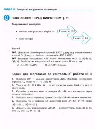 РОЗДІЛ III. Декартові координати на площині
^ ^ ПОВТОРЕННЯ ПЕРЕД ВИВЧЕННЯМ § 11
Теоретичний матеріал
• аксіома вимірювання відрізків; ( 7 клас,
(7 клас,• рівні фігури.
Задачі
366. Діагоналі рівнобедреної трапеції ABCD (AD||£C) перетинаються
в точці О. Доведіть рівність трикутників АОВ і DOC.
367. Вершини трикутника ABC мають координати А(-2; 1), В(-1; 4),
С(1; 4). Знайдіть на координатній площині точку D таку, що:
a) A ABC = AADC; б) A ABC =ACDA .
Задачі для підготовки до контрольної роботи № З
1. Відрізок BD — медіана трикутника ABC. Знайдіть координати
вершини С, якщо А(-1; 7), D(3; 1).
2. Точки А(-3; -1) і В(5; 5) — кінці діаметра кола. Знайдіть радіус
цього кола.
3. Складіть рівняння кола з центром (3; -4), яке проходить через
початок координат.
4. Знайдіть точки перетину прямої 2х - 5і/ + 20 = 0 з осями координат.
5. Визначте, чи є відрізок АВ діаметром кола х2
+ 6х + у2
= 0, якщо
А(-1;Л), В(-5;-/5~).
6. Доведіть, що чотирикутник ABCD — прямокутник, якщо А(-2; 0),
В(4; 3), С(5; 1), І>(-1; -2).
 
