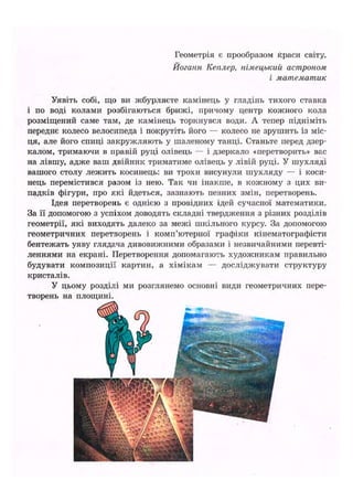 Геометрія є прообразом краси світу.
Йоганн Кеплер, німецький астроном
і математик
Уявіть собі, що ви жбурляєте камінець у гладінь тихого ставка
і по воді колами розбігаються брижі, причому центр кожного кола
розміщений саме там, де камінець торкнувся води. А тепер підніміть
переднє колесо велосипеда і покрутіть його — колесо не зрушить із міс-
ця, але його спиці закружляють у шаленому танці. Станьте перед дзер-
калом, тримаючи в правій руці олівець — і дзеркало «перетворить» вас
на лівшу, адже ваш двійник триматиме олівець у лівій руці. У шухляді
вашого столу лежить косинець: ви трохи висунули шухляду — і коси-
нець перемістився разом із нею. Так чи інакше, в кожному з цих ви-
падків фігури, про які йдеться, зазнають певних змін, перетворень.
Ідея перетворень є однією з провідних ідей сучасної математики.
За її допомогою з успіхом доводять складні твердження з різних розділів
геометрії, які виходять далеко за межі шкільного курсу. За допомогою
геометричних перетворень і комп'ютерної графіки кінематографісти
бентежать уяву глядача дивовижними образами і незвичайними перевті-
леннями на екрані. Перетворення допомагають художникам правильно
будувати композиції картин, а хімікам — досліджувати структуру
кристалів.
У цьому розділі ми розглянемо основні види геометричних пере-
творень на площині.
 