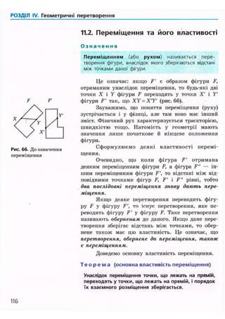 РОЗДІЛ IV. Геометричні перетворення
11.2. Переміщення та його властивості
О з н а ч е н н я
Переміщенням (або рухом) називається пере-
творення фігури, внаслідок якого зберігаються відстані
між точками даної фігури.
F'
Рис. 66. До означення
переміщення
Це означає: якщо F' є образом фігури F,
отриманим унаслідок переміщення, то будь-які дві
точки X і У фігури F переходять у точки X' і У'
фігури F' так, що XY = X'Y' (рис. 66).
Зауважимо, що поняття переміщення (руху)
зустрічається і у фізиці, але там воно має інший
зміст. Фізичний рух характеризується траєкторією,
швидкістю тощо. Натомість у геометрії мають
значення лише початкове й кінцеве положення
фігури.
Сформулюємо деякі властивості перемі-
щення.
Очевидно, що коли фігура F' отримана
деяким переміщенням фігури F, а фігура F" — ін-
шим переміщенням фігури F', то відстані між від-
повідними точками фігур F, F' і F" рівні, тобто
два послідовні переміщення знову дають пере-
міщення.
Якщо деяке перетворення переводить фігу-
ру Р У фігуру F', то існує перетворення, яке пе-
реводить фігуру F' у фігуру F. Таке перетворення
називають оберненим до даного. Якщо дане пере-
творення зберігає відстань між точками, то обер-
нене також має цю властивість. Це означає, що
перетворення, обернене до переміщення, також
є переміщенням.
Доведемо основну властивість переміщення.
Т е о р е м а (основна властивість переміщення)
Унаслідок переміщення точки, що лежать на прямій,
переходять у точки, що лежать на прямій, і порядок
їх взаємного розміщення зберігається.
116
 