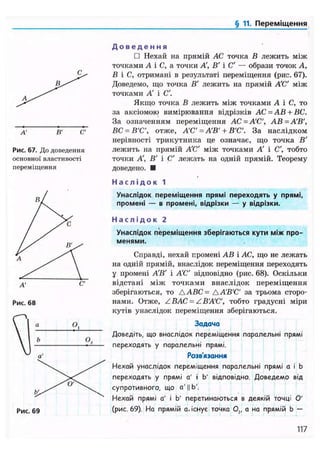 § 11. Переміщення
А' В'
Рис. 67. До доведення
основної властивості
переміщення
А' С'
Рис. 68
о а О,
VІ »V а'
Д о в е д е н н я
• Нехай на прямій АС точка В лежить між
точками А і С, а точки А, В' і С' — образи точок А,
В і С, отримані в результаті переміщення (рис. 67).
Доведемо, що точка В' лежить на прямій А'С' між
точками А і С'.
Якщо точка В лежить між точками А і С, то
за аксіомою вимірювання відрізків АС = АВ + ВС.
За означенням переміщення АС = А'С', АВ=А'В',
ВС = В'С', отже, А'С =А'В' + В'С'. За наслідком
нерівності трикутника це означає, що точка В'
лелсить на прямій А'С' між точками А' і С', тобто
точки А', В' і С' лежать на одній прямій. Теорему
доведено. •
Н а с л і д о к 1
Унаслідок переміщення прямі переходять у прямі,
промені — в промені, відрізки — у відрізки.
Н а с л і д о к 2
Унаслідок піереміщення зберігаються кути між про-
менями.
Справді, нехай промені АВ і АС, що не лежать
на одній прямій, внаслідок переміщення переходять
у промені А'В' і А'С' відповідно (рис. 68). Оскільки
відстані між точками внаслідок переміщення
зберігаються, то ААВС= АА'В'С' за трьома сторо-
нами. Отже, ZBAC = ZB'A'C', тобто градусні міри
кутів унаслідок переміщення зберігаються.
Задача
Доведіть, що внаслідок переміщення паралельні прямі
переходять у паралельні прямі.
Розв'язання
Нехай унаслідок переміщення паралельні прямі а і b
переходять у прямі а' і Ь' відповідно. Доведемо від
супротивного, що а' || Ь'.
Нехай прямі а' і Ь' перетинаються в деякій точці О'
(рис. 69). На прямій а. існує точка О,, а на прямій b —
117
 