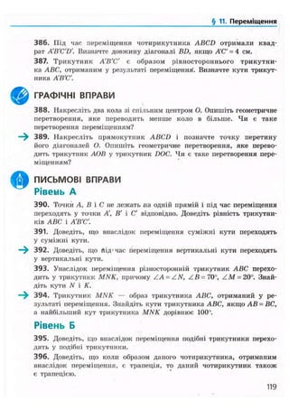 § 11. Переміщення
386. Під час переміщення чотирикутника ABCD отримали квад-
рат A'B'C'D'. Визначте довжину діагоналі BD, якщо А'С' = 4 см.
387. Трикутник А'В'С' є образом рівностороннього трикутни-
ка ABC, отриманим у результаті переміщення. Визначте кути трикут-
ника А'В'С'.
ГРАФІЧНІ ВПРАВИ
388. Накресліть два кола зі спільним центром О. Опишіть геометричне
перетворення, яке переводить менше коло в більше. Чи є таке
перетворення переміщенням?
—^ 389. Накресліть прямокутник ABCD і позначте точку перетину
його діагоналей О. Опишіть геометричне перетворення, яке перево-
дить трикутник АОВ у трикутник DOC. Чи є таке перетворення пере-
міщенням?
ПИСЬМОВІ ВПРАВИ
Рівень А
390. Точки А, В і С не лежать на одній прямій і під час переміщення
переходять у точки А, В' і С' відповідно. Доведіть рівність трикутни-
ків ABC і А'В'С'.
391. Доведіть, що внаслідок переміщення суміжні кути переходять
у суміжні кути.
— 3 9 2 . Доведіть, що ґіід'час переміщення вертикальні кути переходять
у вертикальні кути.
393. Унаслідок переміщення різносторонній трикутник ABC перехо-
дить у трикутник MNK, причому ZA = ZN, ZB = 70°, ZM = 20". Знай-
діть кути N і К.
—^ 394. Трикутник MNK — образ трикутника ABC, отриманий у ре-
зультаті переміщення. Знайдіть кути трикутника ABC, якщо АВ = ВС,
а найбільший кут трикутника MNK дорівнює 100".
Рівень Б
395. Доведіть, що внаслідок переміщення подібні трикутники перехо-
дять у подібні трикутники.
396. Доведіть, що коли образом даного чотирикутника, отриманим
внаслідок переміщення, є трапеція, то даний чотирикутник також
є трапецією.
119
 