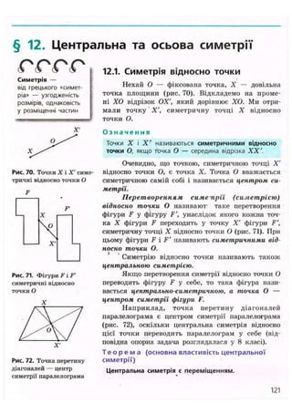 § 12. Центральна та осьова симетрії
® (s ® ( О
Симетрія —
від грецького «симет-
ріа» — узгодженість
розмірів, однаковість
у розміщенні частин
X'
Рис. 70. Точки X і X' симе
тричні відносно точки О
F
Рис. 71. Фігури F і F'
симетричні відносно
точки О
X
Рис. 72. Точка перетину
діагоналей — центр
симетрії паралелограма
12.1. Симетрія відносно Т О Ч К И
Нехай О — фіксована точка, X — довільна
точка площини (рис. 70). Відкладемо на проме-
ні ХО відрізок ОХ', який дорівнює ХО. Ми отри-
мали точку X', симетричну точці X відносно
точки О.
О з н а ч е н н я
Точки X і X ' називаються симетричними відносно
точки О, якщо точка О — середина відрізка XX'.
Очевидно, що точкою, симетричною точці X'
відносно точки О, є точка X. Точка О вважається
симетричною самій собі і називається центром си-
метрії.
Перетворенням симепрії (симетрією)
відносно точки О називают таке перетворення
фігури F у фігуру F', унаслідок якого кожна точ-
ка X фігури F переходить у точку X' фігури F',
симетричну точці X відносно точки О (рис. 71). При
цьому фігури F і F' називають симетричними від-
носно точки О.
Симетрію відносно точки називають також
центральною симетрією.
Якщо перетворення симетрії відносно точки О
переводить фігуру F у себе, то така фігура нази-
вається центрально-симетричною, а точка О —
центром симетрії фігури F.
Наприклад, точка перетину діагоналей
паралелограма є центром симетрії паралелограма
(рис. 72), оскільки центральна симетрія відносно
цієї точки переводить паралелограм у себе (від-
повідна опорна задача розглядалася у 8 класі).
Т е о р е м а (основна властивість центральної
симетрії)
Центральна симетрія є переміщенням.
121
 