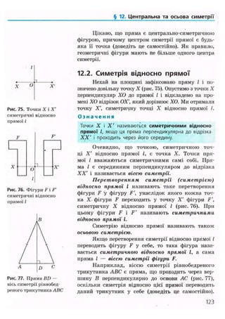 § 12. Центральна та осьова симетрії
О
Рис. 75. Точки X і X'
симетричні відносно
прямої /
F'
X X'
Рис. 76. Фігури F і F'
симетричні підносно
прямої /
Рис. 77. Пряма BD —
вісь симетрії рівнобед-
реного трикутника ABC
Цікаво, що пряма є центрально-симетричною
фігурою, причому центром симетрії прямої є будь-
яка її точка (доведіть це самостійно). Як правило,
геометричні фігури мають не більше одного центра
симетрії.
12.2. Симетрія відносно прямої
Нехай на площині зафіксовано пряму І і по-
значено довільну точку X (рис. 75). Опустимо з точки X
перпендикуляр ХО до прямої І і відкладемо на про-
мені ХО відрізок ОХ', який дорівнює ХО. Ми отримали
точку X', симетричну точці X відносно прямої І.
О з н а ч е н н я
Точки X і X ' називаються симетричними відносно
прямої І, якщо ця пряма перпендикулярна до відрізка
XX' і проходить через його середину.
Очевидно, що точкою, симетричною точ-
ці X' відносно прямої І, є точка X. Точки пря-
мої І вважаються симетричними самі собі. Пря-
ма І є серединним перпендикуляром до відрізка
XX' і називається віссю симетрії.
Перетворенням симетрії (симетрією)
відносно прямої І називають таке перетворення
фігури F у фігуру F', унаслідок якого кожна точ-
ка X фігури F переходить у точку X' фігури F',
симетричну X відносно прямої І (рис. 76). При
цьому фігури F і F' називають симетричними
відносно прямої І.
Симетрію відносно прямої називають також
осьовою симетрією.
Якщо перетворення симетрії відносно прямої /
переводить фігуру F у себе, то така фігура нази-
вається симетричною відносно прямої І, а сама
пряма І — віссю симетрії фігури F.
Наприклад, віссю симетрії рівнобедреного
трикутника ABC є пряма, що проходить через вер-
шину В перпендикулярно до основи АС (рис. 77),
оскільки симетрія відносно цієї прямої переводить
даний трикутник у себе (доведіть це самостійно).
123
 