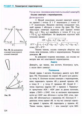 РОЗДІЛ IV. Геометричні перетворення
Рис. 78. До доведення
основної властивості
осьової симетрії
Рис. 79
Т е о р е м а (основна властивість осьової симетрії)
Осьова симетрія є переміщенням.
Д о в е д е н н я
• Нехай унаслідок осьової симетрії віднос-
но прямої І точки X і Y переходять у точки X'
і Y' відповідно. Введемо систему координат так,
щоб пряма І збіглася з віссю Оу (рис. 78). Тоді
внаслідок симетрії відносно цієї прямої точки
Х(х,; ух) і У(х2; у2) перейдуть у точки X' (-*,; ух)
і Y'(-x2; у2) відповідно. За формулою відстані між
точками маємо:
XY = J ( X 2 - X , f+{у2-У, f ,
X T ' = yj(-x2 - (-*, )f + (y2 - у, f = y/(x2 - x, f + (уг - yx )2
,
отже, XY = X T ' .
Таким чином, осьова симетрія зберігає від-
стань між точками, тобто є переміщенням. Теорему
доведено. •
Із доведеної теореми випливає, що осьова си-
метрія має всі властивості переміщення.
Задача
Доведіть, що пряма, яка містить бісектрису кута,
є віссю його симетрії.
Розв'язання
Нехай пряма І містить бісектрису даного кута ВАС
(рис. 79). Позначимо на стороні АВ цього кута довіль-
ну точку X. Оскільки осьова симетрія є переміщенням,
вона переводить промінь АВ у деякий промінь АВ',
а точку X — у точку X' променя АВ'. Нехай О —
точка перетину відрізка XX' з прямою І. Прямокут-
ні трикутники АОХ і АОХ' рівні за двома катетами,
звідки ZOAX = ZOAX'. Але за аксіомою відкладання
кутів кут ОАХ' має збігатися з кутом ОАС, отже, про-
мінь АВ' збігатиметься з променем АС. Оскільки X —
довільна точка прямої АВ, то під час симетрії віднос-
но прямої І промінь АВ переходить у промінь АС.
Таким чином, пряма І — вісь симетрії кута ВАС.
Х"(-*,; Уг) Х(хх; yj
124
 