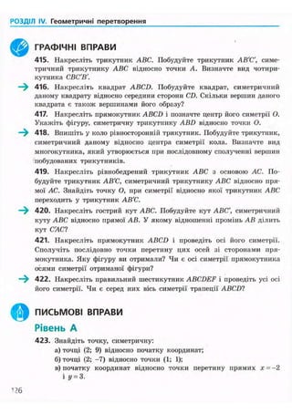 РОЗДІЛ IV. Геометричні перетворення
§
ГРАФІЧНІ ВПРАВИ
415. Накресліть трикутник ABC. Побудуйте трикутник АВ'С', симе-
тричний трикутнику ABC відносно точки А. Визначте вид чотири-
кутника СВС'В'.
416. Накресліть квадрат ABCD. Побудуйте квадрат, симетричний
даному квадрату відносно середини сторони CD. Скільки вершин даного
квадрата є також вершинами його образу?
417. Накресліть прямокутник ABCD і позначте центр його симетрії О.
Укажіть фігуру, симетричну трикутнику ABD відносно точки О.
418. Впишіть у коло рівносгоронній трикутник. Побудуйте трикутник,
симетричний даному відносно центра симетрії кола. Визначте вид
многокутника, який утворюється при послідовному сполученні вершин
побудованих трикутників.
419. Накресліть рівнобедрений трикутник ABC з основою АС. По-
будуйте трикутник АВ'С, симетричний трикутнику ABC відносно пря-
мої АС. Знайдіть точку О, при симетрії відносно якої трикутник ABC
переходить у трикутник АВ'С.
420. Накресліть гострий кут ABC. Побудуйте кут ABC', симетричний
куту ABC відносно прямої АВ. У якому відношенні промінь АВ ділить
кут С'АС?
421. Накресліть прямокутник ABCD і проведіть осі його симетрії.
Сполучіть послідовно точки перетину цих осей зі сторонами пря-
мокутника. Яку фігуру ви отримали? Чи є осі симетрії прямокутника
осями симетрії отриманої фігури?
422. Накресліть правильний шестикутник ABCDEF і проведіть усі осі
його симетрії. Чи є серед них вісь симетрії трапеції ABCD?
ПИСЬМОВІ ВПРАВИ
Рівень А
423. Знайдіть точку, симетричну:
а) точці (2; 9) відносно початку координат;
б) точці (2; -7) відносно точки (1; 1);
в) початку координат відносно точки перетину прямих х = - 2
і «/ = 3.
1?6
 