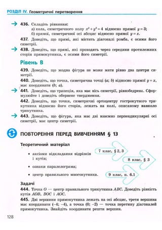 РОЗДІЛ IV. Геометричні перетворення
436. Складіть рівняння:
а) кола, симетричного колу х2
+ у2
= 4 відносно прямої у = 3;
б) прямої, симетричної осі абсцис відносно прямої у = х.
437. Доведіть, що прямі, які містять діагоналі ромба, є осями його
симетрії.
- ) 438. Доведіть, що прямі, які проходять через середини протилежних
сторін прямокутника, є осями його симетрії.
Рівень В
439. Доведіть, що жодна фігура не може мати рівно два центри си-
метрії.
440. Доведіть, що точка, симетрична точці (а; Ь) відносно прямої у = х,
має координати (b; а).
441. Доведіть, що трапеція, яка має вісь симетрії, рівнобедрена. Сфор-
мулюйте і доведіть обернене твердження.
442. Доведіть, що точки, симетричні ортоцентру гострокутного три-
кутника відносно його сторін, лежать на колі, описаному навколо
трикутника.
< 443. Доведіть, що фігура, яка має дві взаємно перпендикулярні осі
симетрії, має центр симетрії.
® ПОВТОРЕННЯ ПЕРЕД ВИВЧЕННЯМ § 13
Теоретичний матеріал
. . . : 7 клас, § 2, З
• аксіоми відкладання відрізків
1
куп®; G x ( 8 клас, § з 
• ознаки паралелограма;
• центр правильного многокутника. 9 клас, п. 6.1
Задачі
4 4 4 . Точка О — центр правильного трикутника ABC. Доведіть рівність
кутів АОВ, БОС і АОС.
445. Дві вершини прямокутника лежать на осі абсцис, третя вершина
має координати (-4; -4), а точка (0; -2) — точка перетину діагоналей
прямокутника. Знайдіть координати решти вершин.
128
 