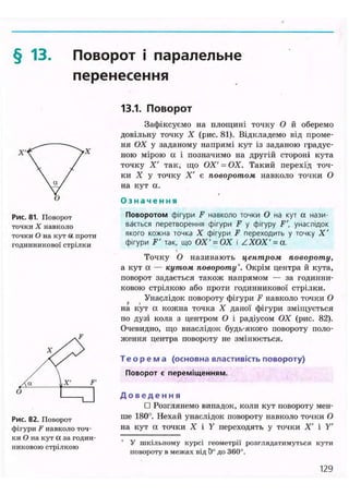 § 13. Поворот і паралельне
перенесення
Рис. 81. Поворот
точки X навколо
точки О на кут ос проти
годинникової стрілки
Рис. 82. Поворот
фігури Fнавколо точ-
ки О на кут а за годин-
никовою стрілкою
13.1. Поворот
Зафіксуємо на площині точку О й оберемо
довільну точку X (рис. 81). Відкладемо від проме-
ня ОХ у заданому напрямі кут із заданою градус-
ною мірою а і позначимо на другій стороні кута
точку X' так, що ОХ' = ОХ. Такий перехід точ-
ки X у точку X' є поворотом навколо точки О
на кут а.
О з н а ч е н н я
Поворотом фігури F навколо точки О на кут а нази-
вається перетворення фігури F у фігуру F', унаслідок
якого кожна точка X фігури F переходить у точку X '
фігури F' так, що ОХ' = ОХ і ZXOX'= а.
Точку О називають центром повороту,
а кут а — кутом повороту*. Окрім центра й кута,
поворот задається також напрямом — за годинни-
ковою стрілкою або проти годинникової стрілки.
Унаслідок повороту фігури F навколо точки О
на кут а кожна точка X даної фігури зміщується
по дузі кола з центром О і радіусом ОХ (рис. 82).
Очевидно, що внаслідок будь-якого повороту поло-
ження центра повороту не змінюється.
Т е о р е м а (основна властивість повороту)
Поворот є переміщенням.
Д о в е д е н н я
• Розглянемо випадок, коли кут повороту мен-
ше 180°. Нехай унаслідок повороту навколо точки О
на кут а точки X і У переходять у точки X' і У
У шкільному курсі геометрії розглядатимуться кути
повороту в межах від 0° до 360".
129
 