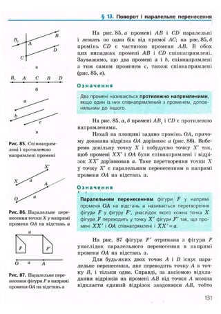 § 13. Поворот і паралельне перенесення
В, А С В D
в
Рис. 85. Співнапрям-
лені і протилежно
напрямлені промені
Рис. 86. Паралельне пере-
несення точки X у напрямі
променя OA на відстань а
О а А
Рис. 87. Паралельне пере-
несення фігури F в напрямі
променя OA на відстань а
На рис. 85, а промені АВ і CD паралельні
і лежать по один бік від прямої АС; на рис. 85, б
промінь CD є частиною променя АВ. В обох
цих випадках промені АВ і CD співнапрямлені.
Зауважимо, що два промені а і Ь, співнапрямлені
з тим самим променем с, також співнапрямлені
(рис. 85, в).
О з н а ч е н н я
Два промені називаються протилежно напрямленими,
якщо один із них співнапрямлений з променем, допов-
няльним до іншого.
На рис. 85, а, б промені АВХ і CD є протилежно
напрямленими.
Нехай на площині задано промінь OA, причо-
му довжина відрізка OA дорівнює а (рис. 86). Вибе-
ремо довільну точку X і побудуємо точку X' так,
щоб промені XX' і OA були співнапрямлені і відрі-
зок XX' дорівнював а. Таке перетворення точки X
у точку X' є паралельним перенесенням в напрямі
променя OA на відстань а.
О з н а ч е н н я
» і
Паралельним перенесенням фігури F у напрямі
променя OA на відстань а називається перетворення
фігури F у фігуру F', унаслідок якого кожна точка X
фігури F переходить у точку X' фігури F' так, що про-
мені XX' і OA співнапрямлені і XX'= а.
На рис. 87 фігура F' отримана з фігури F
унаслідок паралельного перенесення в напрямі
променя OA на відстань а.
Для будь-яких двох точок А і В існує пара-
лельне перенесення, яке переводить точку А в точ-
ку В, і тільки одне. Справді, за аксіомою відкла-
дання відрізків на промені АВ від точки А можна
відкласти єдиний Відрізок завдовжки АВ, тобто
131
 
