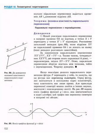 РОЗДІЛ IV. Геометричні перетворення
шукане паралельне перенесення задається проме-
нем АВ і.довжиною відрізка АВ.
Т е о р е м а (основна властивість паралельного
перенесення)
Паралельне перенесення є переміщенням.
Рис. 88. До доведення
основної властивості
паралельного пере-
несення
Д о в е д е н н я
• Нехай унаслідок паралельного перенесення
в напрямі променя OA на відстань а точки X і У
переходять у точки X' і У відповідно. Розглянемо
загальний випадок (рис. 88), коли відрізок ХУ
не паралельний променю OA і не лежить на ньому
(інші випадки розгляньте самостійно).
За означенням паралельного перенесення
XX'И У У , XX' = УУ = а. Таким чином, чотирикут-
ник ХХ'УУ, дві сторони якого паралельні й рівні, —
паралелограм, звідки ХУ = Х'У. Отже, паралельне
перенесення зберігає відстань між точками, тобто
є переміщенням. Теорему доведено. •
Якщо внаслідок деякого паралельного пере-
несення фігура F переходить у себе, то кажуть, що
ця фігура має переносну симетрію. Серед фігур,
які вивчаються в шкільному курсі планіметрії,
таку властивість має лише пряма. Але приклади
переносної симетрії можна знайти в інших науках,
мистецтві і повсякденному житті. На рис. 89 подано
ескіз графіка функції у = sin х, яка вивчатиметься
в курсі алгебри; цей графік має переносну симетрію
в напрямі осі абсцис.
Рис. 89. Ескіз графіка функції у = sin.r
132
 