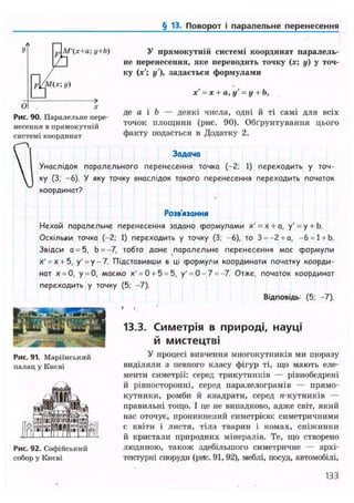 § 13. Поворот і паралельне перенесення
и М'(х+аy+b) У прямокутній системі координат паралель-
не перенесення, яке переводить точку (я; у) у точ-
ку (х'; у'), задається формулами
х' = х + а, у' = у + Ь,
О
-»
X
де а і b — деякі числа, одні й ті самі для всіх
точок площини (рис. 90). Обґрунтування цього
факту подається в Додатку 2.
Рис. 90. Паралельне пере-
несення в прямокутній
системі координат
 Задача
 Унаслідок паралельного перенесення точка (-2; 1) переходить у точ-
 ку (3; -6). У яку точку внаслідок такого перенесення переходить початок
координат?
Нехай паралельне перенесення задано формулами х' = х + а, у' = у + Ь.
Оскільки точка (-2; 1) переходить у точку (3; -6), то 3 = -2+а, —6 = 1 + Ь.
Звідси а = 5, Ь = -7, тобто дане паралельне перенесення має формули
х' = х + 5, у' = у-7. Підставивши в ці формули координати початку коорди-
нат х = 0, у = 0, маємо х' = 0 + 5 = 5, у'= 0-7 = -7. Отже, початок координат
переходить у точку (5; -7).
Розв'язання
Відповідь: (5; -7).
13.3. Симетрія в природі, науці
й мистецтві
Рис. 92. Софійський
собор у Києві
Рис. 91. Маріїнський
палац у Києві
У процесі вивчення многокутників ми щоразу
виділяли з певного класу фігур ті, що мають еле-
менти симетрії: серед трикутників — рівнобедрені
й рівносторонні, серед паралелограмів — прямо-
кутники, ромби й квадрати, серед л-кутників —
правильні тощо. І це не випадково, адже світ, який
нас оточує, проникнений симетрією: симетричними
є квіти і листя, тіла тварин і комах, сніжинки
й кристали природних мінералів. Те, що створено
людиною, також здебільшого симетричне — архі-
тектурні споруди (рис. 91,92), меблі, посуд, автомобілі,
133
 