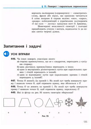 § 13. Поворот і паралельне перенесення
вертають паліндроми («перевертні») — «симетричні»
слова, фрази або вірші, що однаково читаються
й зліва направо й справа наліво: «око», «зараз»,
«радар»; найвідоміший з українських паліндромів
«І що сало — ласощі» придумав поет О. Ірванець.
Невичерпні можливості симетрії і сьогодні
приваблюють учених і митців, надихаючи їх до но-
вих злетів творчої думки.
Запитання і задачі
ф УСНІ ВПРАВИ
446. Чи існує поворот, унаслідок якого:
а) сторона прямокутника, що не є квадратом, переходить у сусід-
ню сторону;
б) одна діагональ прямокутника переходить в іншу;
в) один із внутрішніх різносторонніх кутів при паралельних пря-
мих і січній переходить в інший;
г) один із відповідних кутів при паралельних прямих і січній
переходить в інший?* »
447. Точка О лежить на прямій /. На який кут треба повернути пря-
му І навколо точки О, щоб отримати пряму, яка збігається з /?
4 4 8 . Точка О не лежить на прямій І. На який кут треба повернути
пряму І навколо точки О, щоб отримати пряму, паралельну П
449. Які із фігур на рис. 95 мають симетрію обертання?
• П О А Ф Ф ^а б в г д е є
Рис. 95
135
 