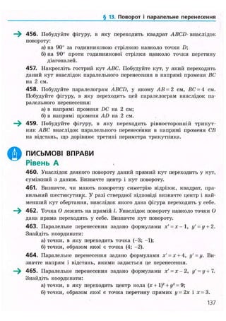 § 13. Поворот і паралельне перенесення
О
456. Побудуйте фігуру, в яку переходить квадрат ABCD внаслідок
повороту:
а) на 90° за годинниковою стрілкою навколо точки D;
б) на 90° проти годинникової стрілки навколо точки перетину
діагоналей.
457. Накресліть гострий кут ABC. Побудуйте кут, у який переходить
даний кут внаслідок паралельного перенесення в напрямі променя ВС
на 2 см.
458. Побудуйте паралелограм ABCD, у якому АВ = 2 см, ВС = 4 см.
Побудуйте фігуру, в яку переходить цей паралелограм внаслідок па-
ралельного перенесення:
а) в напрямі променя DC на 2 см;
б) в напрямі променя AD на 2 см.
459. Побудуйте фігуру, в яку переходить рівиосторонній трикут-
ник ABC внаслідок паралельного перенесення в напрямі променя СВ
на відстань, що дорівнює третині периметра трикутника.
ПИСЬМОВІ ВПРАВИ
Рівень А
460. Унаслідок деякого повороту даний прямий кут переходить у кут,
суміжний з даним. Визначте центр і кут повороту.
461. Визначте, чи мають поворотну симетрію відрізок, квадрат, пра-
вильний шестикутни^к. У разі ствердної відповіді визначте центр і най-
менший кут обертання, внаслідок якого дана фігура переходить у себе.
462. Точка О лежить на прямій /. Унаслідок повороту навколо точки О
дана пряма переходить у себе. Визначте кут повороту.
463. Паралельне перенесення задано формулами х' = х-1, у' = у + 2.
Знайдіть координати:
а) точки, в яку переходить точка (-3; -1);
б) точки, образом якої є точка (4; -2).
4 6 4 . Паралельне перенесення задано формулами х' = х + 4, у' = у. Ви-
значте напрям і відстань, якими задається це перенесення.
465. Паралельне перенесення задано формулами х' = х - 2, у' = у + 7.
Знайдіть координати:
а) точки, в яку переходить центр кола (х + І)2
+ у2
= 9;
б) точки, образом якої є точка перетину прямих у = 2х і х = 3.
137
 
