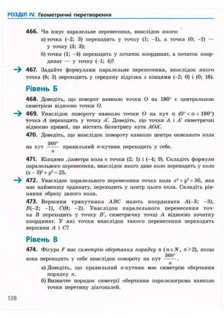 РОЗДІЛ IV. Геометричні перетворення
466. Чи існує паралельне перенесення, внаслідок якого:
а) точка (-2; 3) переходить у точку (1; -1), а точка (0; -1) —
у точку (3; 3);
б) точка (1; -4) переходить у початок координат, а початок коор-
динат — у точку (-1; 4)?
—^ 467. Задайте формулами паралельне перенесення, внаслідок якого
точка (8; 3) переходить у середину відрізка з кінцями (-2; 0) і (0; 16).
Рівень Б
468. Доведіть, що поворот навколо точки О на 180° є центральною
симетрією відносно точки О.
—^ 469. Унаслідок повороту навколо точки О на кут а (0° < а < 180°)
точка А переходить у точку А'. Доведіть, що точки А і А' симетричні
відносно прямої, що містить бісектрису кута АОА'.
470. Доведіть, що внаслідок повороту навколо центра описаного кола
3 6 0 °
на кут правильнии n-кутник переходить у себе.
п
471. Кінцями діаметра кола є точки (2; 1) і (-4; 9). Складіть формули
паралельного перенесення, внаслідок якого дане коло переходить у коло
(х - З)2
+ у2
= 25.
—^ 472. Унаслідок паралельного перенесення точка кола х2
+ у2
= 36, яка
має найменшу ординату, переходить у центр цього кола. Складіть рів-
няння образу даного кола.
473. Вершини трикутника ABC мають координати А(-3; -3),
В(-2; -1), С(0; -2). Унаслідок паралельного перенесення точ-
ка В переходить у точку В', симетричну точці А відносно початку
координат. У які точки внаслідок такого перенесення переходять
вершини А і С?
Рівень В
474. Фігура F має симетрію обертання порядку п (neN, 2), якщо
3 6 0 °
вона переходить у себе внаслідок повороту на кут .
п
а) Доведіть, що правильний п-кутник має симетрію обертання
порядку п.
б) Визначте порядок симетрії обертання паралелограма навколо
точки перетину діагоналей.
138
 