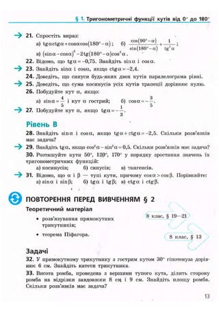 § 1. Тригонометричні функції кутів ВІД 0° до 180°
-у 21. Спростіть вираз:
a) t g a c t g a + cosacos(l80°-a); б) c o s
( 9 0
— + — - — ;
sin(l80°-a) tgz
a
в) ( s i n a - c o s a ) 2
- 2 t g ( l 8 0 ° - a ) c o s 2
a .
22. Відомо, що t g a = -0,75. Знайдіть sina і cosa.
23. Знайдіть sina і cosa, якщо ctga = -2,4.
24. Доведіть, що синуси будь-яких двох кутів паралелограма рівні.
• і 25. Доведіть, що сума косинусів усіх кутів трапеції дорівнює нулю.
26. Побудуйте кут а, якщо:
ч . 4 . _ З
a) sina = — і кут а гострии; б) cosa = — .
5 1 5
27. Побудуйте кут а, якщо t g a = — .
З
Рівень В
28. Знайдіть sina і cosa, якщо t g a + ctga = -2,5. Скільки розв'язків
має задача?
- 29. Знайдіть tga, якщо cos2
a - s i n 2
a = 0,5. Скільки розв'язків має задача?
30. Розташуйте кути 50°, 120°, 170° у порядку зростання значень їх
тригонометричних функцій:
а) косинусів; б) синусів; в) тангенсів.
31. Відомо, що а і Р — тупі кути, причому cosa>cos(i. Порівняйте:
а) sina і sinp; б) t g a і tgp; в) c t g a і ctg(3.
• і
©ПОВТОРЕННЯ ПЕРЕД ВИВЧЕННЯМ § 2
Т е о р е т и ч н и й м а т е р і а л
розвязування прямокутних
трикутників;
8 клас, § 19—21
* теорема Піфагора. 8 к л а с > § 1 3
Задачі
32. У прямокутному трикутнику з гострим кутом 30° гіпотенуза дорів-
нює 6 см. Знайдіть катети трикутника.
33. Висота ромба, проведена з вершини тупого кута, ділить сторону
ромба на відрізки завдовжки 8 сл% і 9 см. Знайдіть площу ромба.
Скільки розв'язків має задача?
13
 