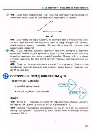 § 13. Поворот і паралельне перенесення
475. Дано рівні відрізки АВ і АВ' (рис. 97). Побудуйте центр повороту,
внаслідок якого один із цих відрізків переходить у інший.
Рис. 97
476. Два гравці по черзі кладуть на круглий стіл и'ятикопієчні моне-
ти так, щоб вони не накладалися одна на одну. Виграє той гравець,
який покладе монету останнім. Як мас діяти перший гравець, щоб
гарантовано виграти?
477. Є дві коробки цукерок, причому кількість цукерок у коробках
однакова. Кожен із двох гравців за один хід має право взяти довільну
кількість цукерок, але лише з однієї коробки. Виграє той, хто візьме
останню цукерку. Як має діяти другий гравець, щоб гарантовано ви-
грати?
478. Прямі а і Ь перетинаються в точці О під кутом а. Доведіть, що
послідовні симетрії відносно цих, прямих дають поворот навколо точ-
ки О на кут 2а.
ПОВТОРЕННЯ ПЕРЕД ВИВЧЕННЯМ § 14
Т е о р е т и ч н и й м а т е р і а л
(ІГкласГІГЇО-
• подібні трикутники; —
. площі подібних трикутників. (8 клас, п. 1 8 . 1 ^
З а д а ч і
479. Точка Е — середина сторони ВС паралелограма ABCD. Доведіть,
що пряма АЕ ділить діагональ BD у відношенні 1 : 2.
480. Сторони трикутника дорівнюють 13 см, 14 см і 15 см. Знайдіть
площу трикутника, подібного даному, якщо його найменша сторона
дорівнює 39 см.
139
 