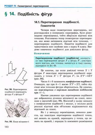 РОЗДІЛ IV. Геометричні перетворення
§ 14. Подібність фігур
Рис. 98. Перетворення
подібності переводить
фігуру F у фігуру F'
. '• . YV . Ч •rj- ft- «V
Рис. 99. План місцевості
14.1. Перетворення подібності.
Гомотетія
Чотири види геометричних перетворень, які
розглядалися в попередніх параграфах, були різно-
видами переміщення, тобто зберігали відстані між
точками. Розглянемо тепер геометричне перетворен-
ня, яке може змінювати відстані між точками, —
перетворення подібності. Поняття подібності для
трикутників вже знайоме вам з курсу 8 класу. Вве-
демо означення подібності для довільних фігур.
О з н а ч е н н я
Перетворенням подібності (подібністю) називаєть-
ся таке перетворення фігури F у фігуру F', унаслідок
якого відстань між точками змінюється в тому самому
відношенні k (k>0).
Це означає, що коли довільні точки X і У
фігури F внаслідок перетворення подібності пере-
ходять у точки X' і У фігури F', то X'Y' = kXY
(рис. 98).
Число k > 0 називають коефіцієнтом подібності.
Очевидно, що при k = 1 маємо X T ' = XY, тобто від-
стані між точками фігури зберігаються. Це означає,
що переміщення є окремим випадком подібності
при k = 1.
Наочне уявлення про перетворення подібності
дає зображення ділянки місцевості на плані, вико-
нане в масштабі (рис. 99). Масштаб у цьому випадку
є коефіцієнтом подібності і вказує, у скільки разів
реальні відстані між об'єктами відрізняються від
відстаней на плані.
Як і у випадку переміщення, неважко дове-
сти, що внаслідок перетворення подібності точки,
які лежать на прямій, переходять у точки, що ле-
жать на прямій, і порядок їх взаємного розміщення
140
 